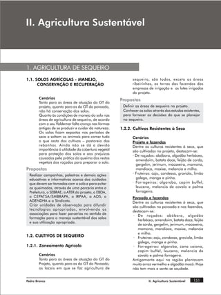 ,, $JULFXOWXUD 6XVWHQWiYHO



1. AGRICULTURA DE SEQUEIRO
1.1. SOLOS AGRÍCOLAS - MANEJO,                                sequeiro, são todos, exceto as áreas
      CONSERVAÇÃO E RECUPERAÇÃO                               ribeirinhas, as terras das fazendas das
                                                              empresas de irrigação e os lotes irrigados
                                                              do projeto.
        Cenários                                       Propostas
        Tanto para as áreas de atuação do GT do
        projeto, quanto para as do GT do povoado,       Definir as áreas de sequeiro no projeto.
        não há conservação dos solos.                   Conhecer os solos através dos estudos existentes,
        Quanto às condições de manejo do solo nas       para fornecer as decisões do que se planejar
        áreas de agricultura de sequeiro, de acordo     no sequeiro.
        com o seu Valdemar falta crença nas formas
        antigas de se produzir e cuidar da natureza.   1.2.2. Cultivos Resistentes à Seca
        Os solos ficam expostos nos períodos de
        seca e soltam os animais para comer tudo              Cenários
        o que resta dos cultivos – pastoreio dos              Projeto e fazendas
        rebanhos. Ainda não se dá a devida                    Dentre as culturas resistentes à seca, que
        importância à utilidade da cobertura vegetal          são cultivadas no projeto, destacam-se:
        para proteção dos solos e aos prejuízos               · De roçados: abóbora, algodão herbáceo,
        causados pela prática da queima dos restos
                                                                amendoim, batata doce, feijão de corda,
        vegetais dos roçados para preparar o solo.
                                                                gergelim, jerimum, macaxeira, mamona,
Propostas                                                       mandioca, maxixe, melancia e milho.
 Realizar campanhas, palestras e demais ações                 · Fruteiras: caju, condessa, graviola, limão
 educativas e informativas acerca dos cuidados                  galego, manga e pinha.
 que devem ser tomados com o solo e para evitar               · Forrageiras: algaroba, capim buffel,
 as queimadas, através de uma parceria entre a                  leucena, melancia de cavalo e palma
 Prefeitura, o SEBRAE, a ATER do projeto, a EBDA,               forrageira.
 o CEPATSA/EMBRAPA, o IRPAA, a ADS, a                         Povoado e fazendas
 AGENDHA e o Sindicato.                                       Dentre as culturas resistentes à seca, que
 Criar unidades de observação para difundir                   são cultivadas no povoado e nas fazendas,
 tecnologias apropriadas, envolvendo as                       destacam-se:
 associações para fazer parcerias no sentido de
                                                               · De roçados: abóbora, algodão
 formação para o manejo sustentável dos solos
                                                                 herbáceo, amendoim, batata doce, feijão
 e sua utilização apropriada.
                                                                 de corda, gergelim, jerimum, macaxeira,
                                                                 mamona, mandioca, maxixe, melancia
                                                                 e milho.
1.2. CULTIVOS DE SEQUEIRO                                      · Fruteiras: caju, condessa, graviola, limão
                                                                 galego, manga e pinha.
1.2.1. Zoneamento Agrícola                                     · Forrageiras: algaroba, cana caiana,
                                                                 capim buffel, leucena, melancia de
        Cenários                                                 cavalo e palma forrageira.
        Tanto para as áreas de atuação do GT do               Antigamente aqui na região plantavam
        Projeto, quanto para as do GT do Povoado,             muito arroz vermelho e algodão mocó. Hoje
        os locais em que se faz agricultura de                não tem mais e sente-se saudade.


Pedra Branca                                                            II. Agricultura Sustentável   151
 