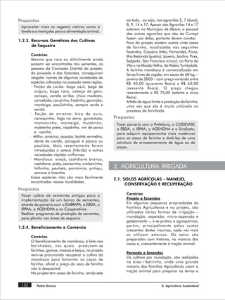 Propostas                                                    ao todo, ou seja, nas agrovilas 2, 7 (duas),
                                                             8, 9, 14 e 17. Apesar das Agrovilas 14 e 17
 Aproveitar mais os vegetais nativos como a
                                                             estarem no Município de Abaré, o pessoal
 favela e a maniçoba para a alimentação animal.
                                                             das outras agrovilas que são de Curaçá
                                                             fazem uso delas, portanto devem constar.
1.2.3. Recursos Genéticos dos Cultivos
                                                             Fora do projeto existem outras vinte casas
       de Sequeiro                                           de farinha, localizadas nas seguintes
                                                             fazendas, Cajueiro (três), Fernandes, Foice,
       Cenários                                              Ilha Redonda (quatro), Ipueira, Jardins, Pires,
       Mesmo que rara ou dificilmente ainda                  Salgado, São Francisco (cinco); no Porto da
       possam ser encontradas tais sementes, as              Vila e na Missão Velha, da Aldeia Tumbalalá.
       pessoas da Comissão Distrital do projeto,             A farinha mandioca é comercializada em
       do povoado e das fazendas, conseguiram                feiras livres da região, em sacas de 60 kg, –
       resgatar nomes de algumas variedades de               janeiro de 2003 – com preço variando entre
       espécies cultivadas no passado nesta região.          R$ 40,00 (quarenta Reais) e R$ 60,00
       · Feijão de corda: bage azul, bage de                 (sessenta Reais). O preço chegou
         angico, bage roxa, cabeça de gato,                  recentemente a R$ 75,00 (setenta e cinco
         canapú, canela arriba, chico modesto,               Reais).
         concebida, corujinha, fradinho, garanjão,           A falta de água limita a produção da farinha,
         manteiga, paulistinha, sempre verde e               uma vez que ela é muito utilizada no
         seridó.                                             processo de farinhada.
       · Feijão de arranca: bico de ouro,
         carioquinha, fogo na serra, gurututuba,       Propostas
         mamoninha, manteiga, mulatinho,                Fazer parceria com a Prefeitura, a CODEVASF,
         mulatinho preto, rajadinho, rim de porco       a EBDA, o IRPAA, a AGENDHA e o Sindicato,
         e rosinha.                                     para adquirir equipamentos mais modernos
       · Milho: américa, assador, baitité vermelho,     para as casas de farinha e dotá-las de uma
         dente de cavalo, paraguai e pipoca ou          estrutura de armazenamento de água ou de
         paulista. Mais recentemente foram              poços.
         introduzidas o asteca (híbrido) e outras
         variedades rápidas uniformes.
       · Mandioca: anajá, castidiana branca,
         castidiana preta, cearazinha, craibeirinha,
         folhinha, paulista, pornúncia, pritiqui,      2. AGRICULTURA IRRIGADA
         serrana e troxinha.
       Essas espécies não são mais facilmente          2.1. SOLOS AGRÍCOLAS - MANEJO,
       encontradas nessas localidades.
                                                             CONSERVAÇÃO E RECUPERAÇÃO
Propostas
 Fazer coleta de sementes antigas para a                     Cenários
 implementação de um banco de sementes,                      Projeto e fazendas
 através da parceria com o EMBRAPA, a EBDA, o                Em algumas pequenas propriedades de
 IRPAA, a AGENDHA e as Cooperativas.                         Famílias Agricultoras e no projeto, são
 Realizar programas de produção de sementes,                 utilizadas várias formas de irrigação –
 para plantio nas áreas de sequeiro.                         inundação, aspersão, micro-aspersão e
                                                             gotejamento –, e se pratica a agroquímica,
                                                             porém, principalmente pelos custos
1.2.4. Beneficiamento e Comércio
                                                             crescentes destes insumos, cada vez mais
                                                             se utilizam estercos. Os solos são
       Cenários
                                                             preparados com tratores, na maioria dos
       O beneficiamento de mandioca, é feito nas
                                                             casos e, crescentemente à tração animal.
       farinhadas, nas quais produzem-se
       farinhas, gomas, massas e beijus, no projeto
                                                             Povoado e fazendas
       vem-se procurando recuperar o cultivo da
                                                             Os cultivos por inundação, são realizados
       mandioca para fomentar as casas de
                                                             na área ribeirinha, onde uma grande
       farinha, afinal o preço do saco de farinha
                                                             maioria das Famílias Agricultoras usam a
       não é desprezível.
                                                             tração animal para preparar as terras a
       No projeto tem casas de farinha, sendo sete


 152      Pedra Branca                                                             II. Agricultura Sustentável
 