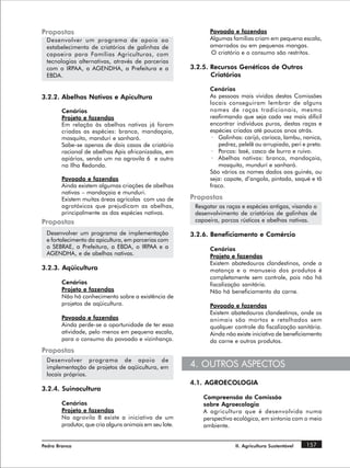Propostas                                                      Povoado e fazendas
 Desenvolver um programa de apoio ao                           Algumas famílias criam em pequena escala,
 estabelecimento de criatórios de galinhas de                  amarrados ou em pequenas mangas.
 capoeira para Famílias Agriculturas, com                      O criatório e o consumo são restritos.
 tecnologias alternativas, através de parcerias
 com o IRPAA, a AGENDHA, a Prefeitura e a                3.2.5. Recursos Genéticos de Outros
 EBDA.                                                          Criatórios

                                                               Cenários
3.2.2. Abelhas Nativas e Apicultura                            As pessoas mais vividas destas Comissões
                                                               locais conseguiram lembrar de alguns
        Cenários                                               nomes de raças tradicionais, mesmo
        Projeto e fazendas                                     reafirmando que seja cada vez mais difícil
        Em relação às abelhas nativas já foram                 encontrar indivíduos puros, destas raças e
        criadas as espécies: branca, mandaçaia,                espécies criadas até poucos anos atrás.
        mosquito, manduri e sanharó.                            · Galinhas: carijó, carioca, lambu, nanica,
        Sabe-se apenas de dois casos de criatório                 pedrez, pelelê ou arrupiada, peri e preta.
        racional de abelhas Apis africanizadas, em              · Porcos: baé, casco de burro e ruivo.
        apiários, sendo um na agrovila 6 e outro                · Abelhas nativas: branca, mandaçaia,
        na Ilha Redonda.                                          mosquito, mundurí e sanharó.
                                                               São vários os nomes dados aos guinés, ou
        Povoado e fazendas                                     seja: capote, d’angola, pintada, saqué e tô
        Ainda existem algumas criações de abelhas              fraco.
        nativas – mandaçaia e munduri.
        Existem muitas áreas agrícolas com uso de        Propostas
        agrotóxicos que prejudicam as abelhas,            Resgatar as raças e espécies antigas, visando o
        principalmente as das espécies nativas.           desenvolvimento de criatórios de galinhas de
Propostas                                                 capoeira, porcos rústicos e abelhas nativas.

 Desenvolver um programa de implementação                3.2.6. Beneficiamento e Comércio
 e fortalecimento da apicultura, em parcerias com
 o SEBRAE, a Prefeitura, a EBDA, o IRPAA e a                   Cenários
 AGENDHA, e de abelhas nativas.                                Projeto e fazendas
                                                               Existem abatedouros clandestinos, onde a
3.2.3. Aqüicultura                                             matança e o manuseio dos produtos é
                                                               completamente sem controle, pois não há
        Cenários                                               fiscalização sanitária.
        Projeto e fazendas                                     Não há beneficiamento da carne.
        Não há conhecimento sobre a existência de
        projetos de aqüicultura.                               Povoado e fazendas
                                                               Existem abatedouros clandestinos, onde os
        Povoado e fazendas                                     animais são mortos e retalhados sem
        Ainda perde-se a oportunidade de ter essa              qualquer controle da fiscalização sanitária.
        atividade, pelo menos em pequena escala,               Ainda não existe iniciativa de beneficiamento
        para o consumo do povoado e vizinhança.                da carne e outros produtos.
Propostas
 Desenvolver programa de apoio de
 implementação de projetos de aqüicultura, em            4. OUTROS ASPECTOS
 locais próprios.
                                                         4.1. AGROECOLOGIA
3.2.4. Suinocultura
                                                             Compreensão da Comissão
        Cenários                                             sobre Agroecologia
        Projeto e fazendas                                   A agricultura que é desenvolvida numa
        Na agrovila 8 existe a iniciativa de um              perspectiva ecológica, em sintonia com o meio
        produtor, que cria alguns animais em seu lote.       ambiente.


Pedra Branca                                                             II. Agricultura Sustentável   157
 