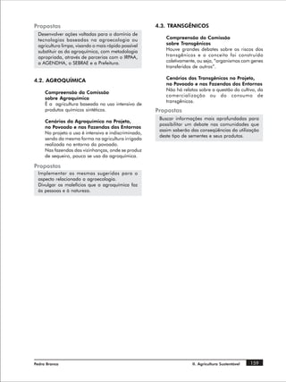 Propostas                                             4.3. TRANSGÊNICOS
 Desenvolver ações voltadas para o domínio de
 tecnologias baseadas na agroecologia ou                  Compreensão da Comissão
 agricultura limpa, visando o mais rápido possível        sobre Transgênicos
 substituir as da agroquímica, com metodologia            Houve grandes debates sobre os riscos dos
 apropriada, através de parcerias com o IRPAA,            transgênicos e o conceito foi construído
 a AGENDHA, o SEBRAE e a Prefeitura.                      coletivamente, ou seja, “organismos com genes
                                                          transferidos de outros”.

                                                          Cenários dos Transgênicos no Projeto,
4.2. AGROQUÍMICA
                                                          no Povoado e nas Fazendas dos Entornos
                                                          Não há relatos sobre a questão do cultivo, da
     Compreensão da Comissão
                                                          comercialização ou do consumo de
     sobre Agroquímica
                                                          transgênicos.
     É a agricultura baseada no uso intensivo de
     produtos químicos sintéticos.                    Propostas
                                                       Buscar informações mais aprofundadas para
     Cenários da Agroquímica no Projeto,
                                                       possibilitar um debate nas comunidades que
     no Povoado e nas Fazendas dos Entornos
                                                       assim saberão das conseqüências da utilização
     No projeto o uso é intensivo e indiscriminado,
                                                       deste tipo de sementes e seus produtos.
     sendo da mesma forma na agricultura irrigada
     realizada no entorno do povoado.
     Nas fazendas das vizinhanças, onde se produz
     de sequeiro, pouco se usa da agroquímica.

Propostas
 Implementar as mesmas sugeridas para o
 aspecto relacionado a agroecologia.
 Divulgar os malefícios que a agroquímica faz
 às pessoas e à natureza.




Pedra Branca                                                          II. Agricultura Sustentável   159
 