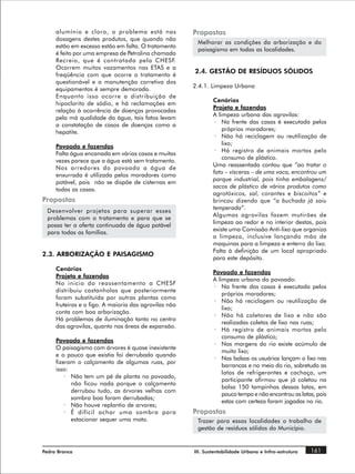 alumínio e cloro, o problema está nas             Propostas
     dosagens destes produtos, que quando não
                                                        Melhorar as condições da arborização e do
     estão em excesso estão em falta. O tratamento
                                                        paisagismo em todas as localidades.
     é feito por uma empresa de Petrolina chamada
     Recreio, que é contratada pela CHESF.
     Ocorrem muitos vazamentos nas ETAS e a
                                                       2.4. GESTÃO DE RESÍDUOS SÓLIDOS
     freqüência com que ocorre o tratamento é
     questionável e a manutenção corretiva dos
                                                       2.4.1. Limpeza Urbana
     equipamentos é sempre demorada.
     Enquanto isso ocorre a distribuição de
                                                               Cenários
     hipoclorito de sódio, e há reclamações em
                                                               Projeto e fazendas
     relação à ocorrência de doenças provocadas
                                                               A limpeza urbana das agrovilas:
     pela má qualidade da água, tais fatos levam
                                                                · Na frente das casas é executada pelos
     a constatação de casos de doenças como a
                                                                   próprios moradores;
     hepatite.
                                                                · Não há reciclagem ou reutilização de
                                                                   lixo;
     Povoado e fazendas
                                                                · Há registro de animais mortos pelo
     Falta água encanada em várias casas e muitas
                                                                   consumo de plástico.
     vezes parece que a água está sem tratamento.
                                                               Uma reassentada contou que “ao tratar o
     Nos arredores do povoado a água de
                                                               fato – vísceras – de uma vaca, encontrou um
     enxurrada é utilizada pelos moradores como
                                                               parque industrial, pois tinha embalagens/
     potável, pois não se dispõe de cisternas em
                                                               sacos de plástico de vários produtos como
     todas as casas.
                                                               agrotóxicos, sal, corantes e biscoitos” e
Propostas                                                      brincou dizendo que “a buchada já saiu
                                                               temperada”.
 Desenvolver projetos para superar esses
                                                               Algumas agrovilas fazem mutirões de
 problemas com o tratamento e para que se
                                                               limpeza ao redor e no interior destas, pois
 possa ter a oferta continuada de água potável
                                                               existe uma Comissão Anti-lixo que organiza
 para todas as famílias.
                                                               a limpeza, inclusive lançando mão de
                                                               maquinas para a limpeza e enterro do lixo.
                                                               Falta à definição de um local apropriado
2.3. ARBORIZAÇÃO E PAISAGISMO
                                                               para este depósito.
     Cenários
                                                               Povoado e fazendas
     Projeto e fazendas
                                                               A limpeza urbana do povoado:
     No inicio do reassentamento a CHESF
                                                               · Na frente das casas é executada pelos
     distribuiu castanholas que posteriormente
                                                                   próprios moradores;
     foram substituída por outras plantas como
                                                               · Não há reciclagem ou reutilização de
     fruteiras e o figo. A maioria das agrovilas não
                                                                   lixo;
     conta com boa arborização.
                                                               · Não há coletores de lixo e não são
     Há problemas de iluminação tanto no centro
                                                                   realizadas coletas de lixo nas ruas;
     das agrovilas, quanto nas áreas de expansão.
                                                               · Há registro de animais mortos pelo
                                                                   consumo de plástico;
     Povoado e fazendas
                                                               · Nas margens do rio existe acúmulo de
     O paisagismo com árvores é quase inexistente
                                                                   muito lixo;
     e o pouco que existia foi derrubado quando
                                                               · Nas balsas os usuários lançam o lixo nas
     fizeram o calçamento de algumas ruas, por
                                                                   barrancas e no meio do rio, sobretudo as
     isso:
                                                                   latas de refrigerantes e cachaça, um
         · Não tem um pé de planta no povoado,
                                                                   participante afirmou que já coletou na
           não ficou nada porque o calçamento
                                                                   balsa 150 tampinhas dessas latas, em
           derrubou tudo, as árvores velhas com
                                                                   pouco tempo e não encontrou as latas, pois
           sombra boa foram derrubadas;
                                                                   estas com certeza foram jogadas no rio.
         · Não houve replantio de arvores;
         · É difícil achar uma sombra para             Propostas
           estacionar sequer uma moto.                  Trazer para essas localidades o trabalho de
                                                        gestão de resíduos sólidos do Município.


Pedra Branca                                           III. Sustentabilidade Urbana e Infra-estrutura   161
 