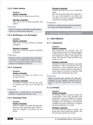 2.4.2. Coleta Seletiva                                      Povoado e fazendas
                                                            O destino final do lixo é o rio e o bucho das
       Cenários                                             vacas.
       Projeto e fazendas                                   Não há local apropriado para depositar o
       Não tem nem a coleta comum de lixo.                  lixo, que é todo jogado a céu aberto nas
                                                            ruas detrás e de vez em quando é realizada
       Povoado e fazendas                                   a queima de materiais sólidos.
       Não ocorre nem a coleta periódica não
                                                      Propostas
       seletiva.
                                                       Construir e manter pequenos aterros sanitários
Propostas                                              em cada uma dessas localidades.
 Estimular e apoiar a realização da coleta seletiva
 e fazer os recolhimentos regulares.
                                                      3. VIAS PÚBLICAS E TRANSPORTE
2.4.3. Reutilização e/ou Reciclagem

       Cenários                                       3.1. VIAS PÚBLICAS
       Projeto e fazendas
       Não ocorre nenhuma dessas atividades           3.1.1. Calçamento
       ecológicas.
                                                            Cenários
       Povoado e fazendas                                   Projeto e fazendas
       Não ocorre nenhuma dessas atividades                 Nas agrovilas do projeto não há
       ecológicas.                                          calçamentos e ocorrem formações de poças
                                                            e valas devido a água que sai das ETAS e
Propostas                                                   das lavagens de roupas e dos esgotos das
 Estimular e apoiar a realização dessas atividades          casas. Na agrovila 9 está formando uma
 e assegurar os recolhimentos regulares, bem                erosão na rua.
 com o os encaminhamentos para os com-                      Povoado e fazendas
 pradores de materiais recicláveis.                         O calçamento tem sua extensão no povoado
                                                            estimada em 30%. O calçamento foi mal
2.4.4. Transporte                                           construído e ocorre destruição do que foi
                                                            colocado. As pedras estão se soltando e já
       Cenários                                             houve reforma no que foi construído. Tudo
       Projeto e fazendas                                   porque faltou fiscalização das obras.
       As pessoas carregam na mão ou em
       carroças de mão.
                                                      Propostas
                                                       Obter recursos para manter as ruas não
       Povoado e fazendas                              calçadas em bom estado, enquanto não é
       As pessoas carregam o lixo de suas casas        possível implantar calçamentos nas diversas
       ou comércio na mão ou em carroças de            ruas.
       mão.
                                                      3.1.2. Estradas
Propostas
                                                            Cenários
 Implementar o recolhimento e o transporte
                                                            Projeto e fazendas
 periódico e programado de todo o lixo.                     As estradas estão em péssimo estado de
                                                            conservação e são muito estreitas, sem
2.4.5. Destinação Final                                     sinalização e com as canaletas de drenos
                                                            abertas ou quebradas. Por causa destas
       Cenários                                             condições ruins de tráfego e por falta de
       Projeto e fazendas                                   cuidados de muitos motoristas, há registro
       O lixo é o cartão de entrada das agrovilas.          de vários acidentes com mortes.
       Não tem local apropriado para colocar e              Povoado e fazendas
       todo ele é jogado a céu aberto nas ruas              A maioria está em péssimo estado. Na
       detrás.                                              época das chuvas devido aos riachos, não
                                                            há transito de veículos em muitas.


 162      Pedra Branca                                          III. Sustentabilidade Urbana e Infra-estrutura
 
