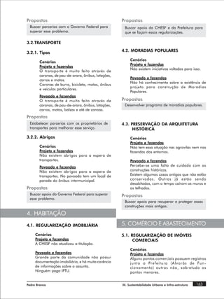 Propostas                                             Propostas
 Buscar parcerias com o Governo Federal para           Buscar apoio da CHESF e da Prefeitura para
 superar esse problema.                                que se façam essas regularizações.

3.2.TRANSPORTE
                                                      4.2. MORADIAS POPULARES
3.2.1. Tipos
                                                           Cenários
        Cenários
                                                           Projeto e fazendas
        Projeto e fazendas
                                                           Não existem iniciativas voltadas para isso.
        O transporte é muito feito através de
        caronas, de pau-de-arara, ônibus, lotações,
                                                           Povoado e fazendas
        carros e motos.
                                                           Não há conhecimento sobre a existência de
        Caronas de burro, bicicleta, motos, ônibus
                                                           projeto para construção de Moradias
        e veículos particulares.
                                                           Populares.
        Povoado e fazendas
        O transporte é muito feito através de         Propostas
        caronas, de pau-de-arara, ônibus, lotações,    Desenvolver programa de moradias populares.
        carros, motos, balsas e até de canoas.
Propostas
 Estabelecer parcerias com os proprietários de        4.3. PRESERVAÇÃO DA ARQUITETURA
 transportes para melhorar esse serviço.                    HISTÓRICA
3.2.2. Abrigos                                             Cenários
                                                           Projeto e fazendas
        Cenários                                           Não tem essa situação nas agrovilas nem nas
        Projeto e fazendas                                 fazendas dos entornos.
        Não existem abrigos para a espera de
        transportes.                                       Povoado e fazendas
        Povoado e fazendas                                 Percebe-se uma falta de cuidado com as
        Não existem abrigos para a espera de               construções históricas.
        transportes. No povoado tem um local de            Existem algumas casas antigas que não estão
        parada do ônibus intermunicipal.                   conservadas. Outras já estão sendo
                                                           desabitadas, com o tempo caíram os muros e
Propostas                                                  os telhados.
 Buscar apoio do Governo Federal para superar         Propostas
 esse problema.
                                                       Buscar apoio para recuperar e proteger essas
                                                       construções mais antigas.

4. HABITAÇÃO
4.1. REGULARIZAÇÃO IMOBILIÁRIA                        5. COMÉRCIO E ABASTECIMENTO
     Cenários                                         5.1. REGULARIZAÇÃO DE IMÓVEIS
     Projeto e fazendas                                     COMERCIAIS
     A CHESF não atualizou a titulação.
                                                           Cenários
     Povoado e fazendas                                    Projeto e fazendas
     Grande parte da comunidade não possui                 Alguns pontos comerciais possuem registros
     documentação imobiliária, e há muita carência         j u n t o a Pr e f e i t u r a ( A l v a r á s d e Fun -
     de informações sobre o assunto.                       cionamento) outros não, sobretudo os
     Ninguém paga IPTU.                                    pontos menores.


Pedra Branca                                          III. Sustentabilidade Urbana e Infra-estrutura       163
 