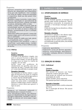 Propostas
 Promover campanhas para cadastrar os/as
                                                         2. EMPREGO E RENDA
 filhos/as dos reassentados para disponibilizar
 terras para eles trabalharem. Criar condições           2.1. OPORTUNIDADES DE EMPREGO
 com linhas de créditos, através de associações
 e cooperativas, desde que eles possam atuar                 Cenários
 corretamente.                                               Projeto e fazendas
 Possibilitar o acesso à sementes, mudas e água.             Fora da atividade agrícola, os empregos são
 Promover capacitações em aproveitamento de                  gerados pelas escolas (professores, vigias e
 alimentos e do que já tem, e plantar mais feijão            merendeiras) unicamente. As empresas de
 e verduras, planejando melhor os lotes.
                                                             operação e manutenção empregam poucas
 Facilitar o acesso a ATER e promover ações de
                                                             pessoas.
 conscientização quanto aos desperdícios e de
                                                             A falta de emprego leva ao alcoolismo, tráficos
 que se tem de mudar um pouco a cabeça das
 pessoas, conscientizando-as para a produção                 de drogas e roubos.
 de alimentos.
 Desenvolver política para garantir o acesso das             Povoado e fazendas
 pessoas à água, para o uso humano e animal e                O comércio é reduzido e não oferece vagas.
 para as plantações.                                         Apenas as escolas têm empregados.
 Promover acesso ao crédito para tudo, plantio               O maior ramo de atividades é a agricultura.
 e, principalmente, para o criatório.                        As pessoas não tem quase o que fazer e assim,
 Ter agroindústria para beneficiar o umbu e                  principalmente, os que são jovens, são atraídos
 outras frutas – sucos, polpas e doces –, também             para a marginalidade.
 para caprinos e ovinos, e mais e melhores casas
 de farinha.                                             Propostas
                                                          Implementar agroindústrias.
1.1.2. Hídrica                                            Implementar cursos de técnicas agrícolas,
                                                          mecânica, comercialização, agroindústria,
       Cenários                                           construções, instalações elétricas e hidráulicas
       Projeto e fazendas                                 e informática.
       O projeto é de agricultura irrigada, mas
       para o consumo humano a água nem
       sempre é bem tratada, no caso da agrovila
       6 a água para as casas é a mesma da               2.2. GERAÇÃO DE RENDA
       irrigação, sem ser tratar.
       Muitas vezes tem problemas de
       abastecimento nas agrovilas, pois com a           2.2.1. Individual
       expansão de lotes, a pressão está caindo
       em muitos lotes definidos no projeto inicial.           Cenários
                                                               Projeto e fazendas
       Povoado e fazendas                                      São poucas as pessoas que fazem
       Nas fazendas as famílias bebem e usam                   artesanato, embora este gere renda.
       água de barreiros aos quais os criatórios
                                                               Existe grupo de mulheres que formaram
       têm acesso. Os poços são de água salina e
                                                               associações de crochê.
       a maioria não tem dessalinizador.
                                                               Existem também várias costureiras.
       Nas áreas ribeirinhas não há problemas,
       porém nas outras existe a necessidade de                Têm pessoas que fazem cordas para canoas.
       perfurar e instalar poços, construir cisternas,
       adutoras e outras obras para garantir a                 Povoado e fazendas
       água ao povo.                                           Algumas pessoas fazem crochê e artesanato
                                                               em barro.
Propostas                                                      Tem a construção de barcos. São poucos
 Assegurar um tratamento adequado e                            que pescam.
 permanente para o consumo humano.
 Criar infra-estrutura hídrica, com adutoras,
 poços com dessalinizadores, barragens comuns,
 barragens subterrâneas, cacimbas e cisternas.
 Atender as cisternas com carros pipas e água
 tratada.


 166      Pedra Branca                                                  IV. Superação das Desigualdades Sociais
 
