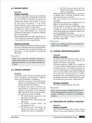 3.3. ENSINO MÉDIO                                               ü    R$ 15,00 (quinze Reais) de feira
                                                                     (divisão entre todas as pessoas que
     Cenários                                                        vivem na república);
     Projeto e fazendas                                    Totalizando R$ 261,00 (duzentos e sessenta e
     O Governo do estado não atende a demanda              um Reais), fora o custo dos materiais, xerox,
     de Ensino Médio fora da Sede de Curaçá. Na            excursões técnicas e eventuais.
     zona rural todas as escolas são do ensino             São muitos gastos sem perspectivas de
                                                           emprego.
     fundamental, exceto a da agrovila 18, que é
                                                           As professoras que fazem faculdade ficam em
     do Município de Abaré, e não existe
                                                           Belém, da quinta-feira até o sábado.
     oportunidade de acesso para as pessoas de
                                                           Não se pode ter uma boa qualificação o que
     Curaçá, pois já existem muitas de lá.
                                                           impede de se classificar nos concursos
     As escolas do núcleo principal à noite ficam          municipais, e assim vão passando pessoas de
     quatro salas desocupadas, por causa de                outras localidades para trabalhar nessas e em
     questões de politicagem do governo estadual           outras localidades de Curaçá.
     com o do Município.                                   Na CESVASF (Belém de são Francisco) quem é
     Muitos adolescentes não estão estudando e a           indígena não paga e quem é eleitor no
     maioria desse jovens passam a beber, a brigar         Município paga 50%.
     e se aproximarem da marginalidade.
                                                       Propostas
     Povoado e fazendas                                 Cobrar que a Prefeitura ajude nas despesas de
     O Ensino Médio inexistente por falta de atenção    quem cursa a faculdade.
     do Governo Estadual. Daí os/as estudantes têm
     que se descolar para as escolas de Abaré ou
     atravessar o rio para estudar nas escolas de      3.5. ENSINO PROFISSIONALIZANTE
     Orocó/PE.
                                                           Cenários
Propostas                                                  Projeto e fazendas
 Exigir que o Governo Estadual assuma a                    O ensino profissionalizante apesar de ser
 responsabilidade de atender o direito à                   precário deixou de existir, pois o Governo do
 educação de jovens, com a implementação do                Estado não atende a demanda.
 2º grau.                                                  A Diretora solicitou a DIREC XV, a criação de
                                                           um Curso de Técnico Agrícola e foi ouvida com
                                                           completo descaso. Tal situação aumenta os
3.4. ENSINO SUPERIOR                                       riscos de desemprego e de marginalização de
                                                           jovens, pois impede a melhoria das condições
     Cenários                                              de produção, beneficiamento e come -
     A situação é igual tanto para o projeto quanto        rcialização, sem possibilidade de aumento de
     para o povoado, apresentado o seguinte                produção e dos lucros, pela falta de formação
     quadro de dificuldades e problemas:                   de profissionais para áreas indispensáveis.
        · Não têm transporte e nem dinheiro para
           pagar outras despesas com Faculdade,            Povoado e fazendas
           precisa do apoio da Prefeitura.                 O Ensino Profissionalizante não existe.
        · As pessoas que querem continuar por
           conta própria, os estudos em um curso
                                                       Propostas
           superior, por exemplo, na Faculdade de       Reunir parcerias para a implementação de um
           Belém de São Francisco, têm que pagar        Curso de Agropecuária que deve ser no próprio
           (em valores de março de 2003):               projeto, facilitando o acesso e as atividades
           ü R$ 143,00 (cento e quarenta e três         práticas.
               Reais) de mensalidade;
           ü R$ 170,00 (cento e setenta Reais) de
               matrícula;                              3.6. EDUCAÇÃO DE JOVENS E ADULTOS
           ü R$ 80,00 (oitenta Reais) de
               transporte por mês;                         Cenários
           ü R$ 23,00 (vinte e três Reais) de              Projeto e fazendas
               aluguel (divisão entre todas as             Nas escolas das agrovilas existem poucos
               pessoas que vivem na república);            alunos e uma única professora. Na do núcleo


Pedra Branca                                              IV. Superação das Desigualdades Sociais    169
 