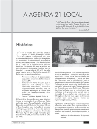 A AGENDA 21 LOCAL
                                                        “...O Futuro da Terra e da Humanidade não está
                                                        mais garantido pelas forças diretivas da
                                                        evolução. Ele depende de uma decisão ética e
                                                        política dos seres humanos.”
                                                                                        Leonardo Boff




     Histórico

     C
              om a criação da Comissão Estadual
              Agenda 21 – Bahia, criada pelo Decreto
              Nº. 6.545 de 18 de julho de 1997, com
     a finalidade de apoiar a construção de Agendas
     21 Municipais, a Administração Municipal de
     Curaçá, em 19 de julho de 1998 decretou sob a
     lei Nº. 041/98, a Criação da Comissão
     Municipal Pró-Agenda 21 Local e realizou em
     parceria com a Comissão Estadual para a
     Agenda 21, no período de 17 a 19 de Julho
     deste mesmo ano, o Seminário Agenda 21            No dia 22 de agosto de 1998, ocorreu o primeiro
     Bahia, com os seguintes objetivos:                e único Seminário “Rumos da Educação no
         ·   Promover um Fórum de debates sobre        Município”, como parte das atividades de
             as questões ambientais do Município de    implementação da Agenda 21 Local, no setor
             Curaçá/BA;                                da Educação, com o objetivo de “ retirar
         ·   Elaborar um Plano de Ação que se          elementos para a construção coletiva da Proposta
             constitua num roteiro de ações            Pedagógica para as escolas localizadas no
             concretas, com metas, recursos e          município” e teve como meta “elaborar e propor
             responsabilidades definidas, para um      em 2 (dois) anos, uma Política de Educação
             Programa Estratégico e Global, com        Municipal voltada para o conhecimento da
             vistas ao Desenvolvimento Local           realidade e da problemática social, para a
             Sustentável;                              formação de uma cultura de valorização da
         ·   Criar o Comitê da Agenda 21 Local.        Educação em Curaçá (que supere os limites da
                                                       escola), bem como buscar meios de
     O Seminário de acordo com seus objetivos          implementação desta política”.
     iniciou a construção de um Plano de Ação,
     definindo quatro Temas/Capítulos prioritários:    Significativa parte das ações necessárias para a
     Educação; Lixo e Cidadania; Combate a Pobreza     efetivação desta meta, mais especificamente as
     e Desertificação e fez a indicação de pessoas/    que dependiam apenas e exclusivamente dos
     instituições, garantindo a formação paritária     esforços das pessoas/profissionais e dos recursos
     para a composição oficial da Comissão             materiais da Prefeitura, foram desenvolvidas, a
     Municipal Agenda 21 Curaçá, nomeados pelo         saber:
     Decreto nº. 042/98, também no dia 19 de julho          ·   Melhoria da infra-estrutura de algumas
     de 1998.                                                   escolas;


A AGENDA 21 LOCAL                                                                                 17
 
