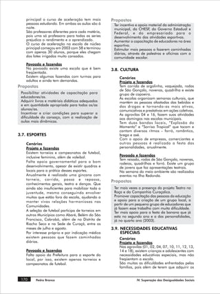 principal o curso de aceleração tem mais        Propostas
    pessoas estudando. Em ambas as aulas são à       Ter incentivo e apoio material da administração
    noite.                                           municipal, da CHESF, do Governo Estadual e
    São professores diferentes para cada matéria,    Federal, e do empresariado para o
    pois uma só professora para todas as series      desenvolvimento das atividades esportivas.
    prejudica o rendimento e o aprendizado.          Aumentar a capacitação de educadores na área
    O curso de aceleração na escola de núcleo        esportiva.
    principal começou em 2003 com 58 e terminou      Estimular mais pessoas a fazerem caminhadas
    com apenas 30 alunos, porque eles chegam         diárias, através de palestras e oficinas com a
    dos lotes irrigados muito cansados.              comunidade escolar.
    Povoado e fazendas
    No povoado existe uma escola que é bem          3.8. CULTURA
    freqüentada.
    Existem algumas fazendas com turmas para            Cenários
    adultos e ainda tem demandas.                       Projeto e fazendas
Propostas                                               Tem corrida de argolinha, vaquejada, rodas
                                                        de São Gonçalo, novenas, quadrilha e existe
 Possibilitar atividades de capacitação para            grupo de capoeira.
 educadores/as.                                         As escolas organizam semanas culturais, que
 Adquirir livros e matériais didáticos adequados        mantém as pessoas afastadas das bebidas e
 e em quantidade apropriada para todos os/as            das drogas e tornando-as mais ativas,
 alunos/as.                                             comunicativas e prestativas em ações coletivas.
 Incentivar e criar condições para superar a            As agrovilas 04 e 16, fazem suas atividades
 dificuldade do cansaço, com a realização de            aos domingos nas escolas municipais.
 aulas mais dinâmicas.                                  Tem duas bandas locais, “Explosão do
                                                        Momento” e “Sorriso Tropical” que tocam e
                                                        cantam diversos ritmos – forró, romântico,
3.7. ESPORTES                                           brega e axé.
                                                        Com o apoio de empresas, comerciantes e
    Cenários                                            outras pessoas é realizada a festa das
    Projeto e fazendas                                  personalidades, anualmente.
    Existem torneios e campeonatos de futebol,
                                                        Povoado e fazendas
    inclusive feminino, além de voleibol.
                                                        Tem reisado, rodas de São Gonçalo, novenas,
    Falta apoio governamental para o bom                rodeios, quadrilhas e forró. Existe um grupo
    desenvolvimento, apesar de existir quadras e        de jovens que faz apresentações teatrais.
    locais para a prática desses esportes.              Na semana do meio ambiente são realizados
    Anualmente é realizada uma gincana com              eventos na Ilha Redonda.
    torneio, corrida, passa e repassa,
                                                    Propostas
    conhecimentos gerais, teatro e danças. Que
    ainda são insuficientes para mobilizar toda a    Ter mais vezes a presença do projeto Teatro na
    juventude, mesmo conseguindo envolver            Roça e da Companhia Curaçalica.
    muitos que estão fora da escola, ajudando a      Promover capacitação das pessoas da educação
    manter vivas relações harmoniosas nas            e apoio para a criação de um grupo local, a
                                                     partir de um pequeno grupo de educadores que
    Comunidades.
                                                     já fazem esse trabalho com muita dificuldade.
    A seleção de futebol participa de torneios em    Ter mais apoio para a festa da banana que já
    outros Municípios como Abaré, Belém do São       esta no segundo ano e a das personalidades,
    Francisco, Cabrobó, além de no Distrito de       já no quarto ano (2003).
    Riacho Seco e na Sede de Curaçá, entre os
    meses de julho e agosto.                        3.9. NECESSIDADES EDUCATIVAS
    Por interesse próprio e por indicação médica         ESPECIAIS
    existem pessoas que fazem caminhadas                Cenários
    diárias.                                            Projeto e fazendas
                                                        Nas agrovilas (01, 02, 04, 07, 10, 11, 12, 13,
    Povoado e fazendas                                  14 e 18), existem crianças e adolescentes com
    Falta apoio da Prefeitura para o esporte do         necessidades educativas especiais, mas não
    local, por isso, existem apenas torneios e          freqüentam a escola.
    campeonatos de futebol.                             São muitas as dificuldades enfrentadas pelas
                                                        famílias, pois além de terem que adquirir os


 170      Pedra Branca                                            IV. Superação das Desigualdades Sociais
 