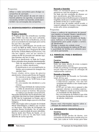 Propostas                                                    Povoado e fazendas
                                                             Falta um transporte para a remoção de
 Utilizar a rádio comunitária para divulgar as               paciente em caso de emergência.
 campanhas de vacinação.                                     Na Sede não tem condições de oferecer um
 Exigir que as ACS passem de casa em casa e                  bom atendimento, pois falta estrutura.
 fazendo palestras nas agrovilas, no povoado e               São apenas duas ambulâncias para o transporte
 nas escolas, também nas fazendas, sendo assim               hospitalar, sendo que a ambulância do Governo
 também nas convocações das campanhas.                       do Estado só leva se o usuário pagar.
                                                             Já houve caso de receber exame errado, o
                                                             material coletado foi trocado e hoje a pessoa
                                                             ainda sofre várias conseqüências.
4.2. DESENVOLVIMENTO E ATENDIMENTO
                                                         Propostas
    Cenários                                              Cobrar a melhora do atendimento do pessoal
    Projeto e fazendas                                    que trabalha no hospital. Desde o atendimento
    O Projeto já teve três ambulâncias mantidas           dos/as médicos/as, salvo as exceções.
    pela CHESF, mas elas não eram suficientes.            Cobrar mais recursos do Ministério da Saúde,
    Atualmente não há mais ambulâncias, uma só            para melhorar a infra-estrutura e ter mais
    serve ao presidente da associação para outros         equipamentos parra poder ampliar o número
    fins que não o da saúde.                              de atendimento.
    O Projeto tem 5.890 Pessoas, de acordo com            Divulgar a atuação da unidade móvel.
    o senso do IBGE de 2000, mesmo assim não              Ter mais dias de atuação da médica do PSF, pois
    conta, a nível local com o Programa de Saúde          a quantidade de famílias já é suficiente para
    da Família. O Posto Médico local funciona, mas        um sérvio permanente.
    não tem médico, uma vez por semana a
    médica do PSF do povoado vem atender aqui.           4.3. FARMÁCIAS VIVAS E REMÉDIOS
    Nas fazendas não tem é nada.                              CASEIROS
    Quanto ao atendimento na Sede de Curaçá,
                                                             Cenários
    foram colocadas várias situações desinteressantes:       Projeto e fazendas
        · Falta de aparelhamento e capacitação               Existe nas casas, plantio de ervas e preparo
           para um melhor atendimento;                       de medicamentos caseiros.
        · O atendimento é ruim principalmente no             A falta de confiança na dosagem apropriada,
           balcão, pois as pessoas da recepção não           assusta algumas pessoas na utilização de
           atendem bem.                                      medicamentos caseiros.
    Foram citados vários casos de péssimo
    atendimento, inclusive pelo Diretor do Hospital:         Povoado e fazendas
                                                             A representante do Povoado na Comissão
        · Em mais de um caso, chegou-se às 09:00
                                                             Local, afirmou que:
           horas e somente às 16:00 horas é que                · É preparada para trabalhar com remédios
           foi atendido;                                          e alternativas caseiras, mas não tem
        · Em uma ocasião não atenderam a uma                      condições de trabalho e nem recebo apoio
           criança;                                               do Município;
        · Não há disponibilidade de medicamentos               · O PSF por um lado vicia o pessoal e eles
           e a falta de atendimento ambulatorial.                 precisam valorizar os remédios caseiros;
        · Não se cumpre os horários. São poucos                · O Sr. Valdemar orienta o consumo de ervas
           os médicos que atendem semanalmente.                   na localidade da Ilha Redonda;
    Nos postos das fazendas não há atendimento, pois           · Tem uma terapeuta da Prefeitura que visita
    o Município não conta com duas unidades móveis.               as fazendas atendendo e orientando o uso
    O PSF não foi implantado no Projeto, pois a                   de plantas medicinais.
    Secretaria da Saúde alegou que era uma Área
    Indígena.
                                                         Propostas
    Falta informação sobre a atuação da Unidade           Buscar mais informações seguras sobre a
    Móvel Odontológica e Médica que circulam              utilização de medicamentos caseiros.
    no Município. Essa falta de divulgação da
    atuação dessas Unidades, faz as pessoas              4.4. ATENDIMENTO ODONTOLÓGICO
    perderem a oportunidade de serem atendidas.              Cenários
    Mesmo tendo dois Postos de Saúde, um na                  Projeto e fazendas
    agrovila 05 e outro na 15, eles ficam muito
                                                             Ocorrem muitas perdas de dentes, com
    distantes de outras agrovilas.
                                                             conseqüências diversas para a saúde como um
                                                             todo, pois custa-se muito tempo para fazer


 172      Pedra Branca                                                 IV. Superação das Desigualdades Sociais
 