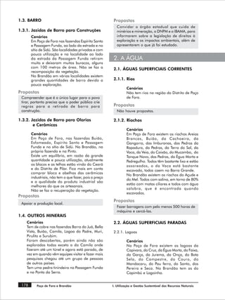 1.3. BARRO                                              Propostas
                                                           Convidar o órgão estadual que cuida de
1.3.1. Jazidas de Barro para Construções                   minérios e mineração, o DNPM e o IBAMA, para
       Cenários                                            informarem sobre a legislação de direitos à
       Em Poço de Fora nas fazendas Espírito Santo         exploração e os impactos ambientais, além de
       e Passagem Funda, ao lado da estrada e no           apresentarem o que já foi estudado.
       sítio de Sidú. São localidades privadas e com
       pouca utilização e na localidade ao lado
       da estrada da Passagem Funda retiram             2. A ÁGUA
       muito e deixaram muitos buracos, alguns
       com 100 metros de área. Não se faz a             2.1. ÁGUAS SUPERFICIAIS CORRENTES
       recomposição da vegetação.
       No Brandão em várias localidades existem
       grandes quantidades de barro devido a            2.1.1. Rios
       pouca exploração.
                                                                 Cenários
Propostas                                                        Não tem rios na região do Distrito de Poço
 Compreender que é o único lugar para o povo                     de Fora.
 tirar, portanto precisa que o poder público crie
 regras para a retirada de barro para                   Propostas
 construção.                                               Não houve propostas.

1.3.2. Jazidas de Barro para Olarias                    2.1.2. Riachos
        e Cerâmicas
                                                                 Cenários
       Cenários                                                  Em Poço de Fora existem os riachos Areias
       Em Poço de Fora, nas fazendas Buião,                      Brancas, Buião, da Cachoeira, da
       Esfomeado, Espírito Santo e Passagem                      Gangorra, das Imburanas, das Pedras da
       Funda e no sítio de Sidú. No Brandão, na                  Rapadura, da Pedras, da Terra do Sal, da
       própria fazenda e na Pinto.                               Vaca, da Veia, do Caixão, do Mucambo, do
       Existe um equilíbrio, em razão da grande                  Tanque Novo, das Pedras, da Égua Morta e
       quantidade e pouca utilização, atualmente                 Pedregulho. Todos têm bastante lixo e estão
       os blocos e as telhas estão vindo do Ceará                assoreados, o da Vaca está bastante
       e do Distrito de Pilar. Fica mais em conta                escavado, todos caem no Barra Grande.
       comprar bloco e abelhas das cerâmicas
                                                                 No Brandão existem os riachos do Açude e
       industriais, não tem o que fazer, pois o preço
                                                                 do Mel. Todos com salina, em torno de 80%
       e a qualidade do produto industrial são
                                                                 estão com matas ciliares e todos com água
       melhores do que os artesanais.
                                                                 salobra, que é encontrada quando
       Não se faz a recuperação da vegetação.
                                                                 escavados.
Propostas
                                                        Propostas
 Apoiar a produção local.
                                                           Fazer barragens com pelo menos 500 horas de
                                                           máquina e cercá-las.
1.4. OUTROS MINERAIS
    Cenários                                            2.2. ÁGUAS SUPERFICIAIS PARADAS
    Tem de cobre nas fazendas Barra do Juá, Bella
    Vista, Buião, Camila, Lagoa do Padre, Muri,         2.2.1. Lagoas
    Pirulito e Surubim.
    Foram descobertas, porém ainda não são                       Cenários
    exploradas todas exceto a da Camila onde                     No Poço de Fora existem as lagoas da
    fizeram até um túnel e agora está parado, de                 Capivara, da Cruz, da Égua Morta, da Faixa,
    vez em quando vêm equipes visitar e fazer mais               da Garça, da Jurema, da Onça, do Bota
    pesquisas chegou até um grupo de pessoas                     Sela, do Campestre, do Couro, do
    de outros países.                                            Mandacaru, do Pau ferro, do Santo, dos
    Tem uma pedra tinindeira na Passagem Funda                   Pereira e Seca. No Brandão tem as do
    e na Ponta da Serra.                                         Capimbú e Lagoinha.


 178      Poço de Fora e Brandão                        I. Utilização e Gestão Sustentável dos Recursos Naturais
 