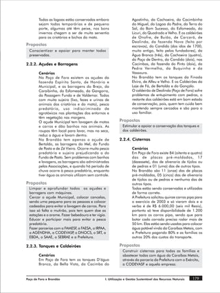 Todas as lagoas estão conservadas embora                   Agostinho, da Cachoeira, da Cacimbinha
        sejam todas temporárias e de pequeno                       do Miguel, da Lagoa do Padre, da Terra do
        porte, algumas até têm peixe, nos bons                     Sal, do Bom Sucesso, do Esfomeado, do
        invernos chegam a ser de muita serventia                   Licuri, do Quadrado e Velho. E os caldeirões
        para os criatórios e bichos do mato.                       de Onofre, de Buião, de Carcará, de
                                                                   Deolinda, da fazenda Nova (feito por
Propostas                                                          escravos), do Candido (dos idos de 1700,
  Conscientizar e apoiar para manter todas                         muito antigo, feito pelos fundadores), da
  preservadas.                                                     Água Branca (três), da Cachoeira (quatro),
                                                                   do Poço de Dentro, do Candido (dois), nas
2.2.2. Açudes e Barragens                                          Cacimbas, da fazenda do Pinto (dois), da
                                                                   Pedra Vermelha, da Buquinha e da
        Cenários                                                   Vassoura.
        No Poço de Fora existem os açudes da                       No Brandão tem os tanques da Finada
        fazenda Espírito Santo, de Honório e                       Elvira, de Alfeu e Velho. E os Caldeirões da
        Municipal, e as barragens do Brejo, da                     Laje de Fá, de Bertoldo e do Gonçalo.
        Caraibinha, do Esfomeado, da Gangorra,                     O caldeirão de Deolinda (Poço de Fora) sofre
        da Passagem Funda e de Valdemar. Todos                     problemas de entupimento com pedras, o
        com muita sujeira (lixo, fezes e urinas de                 restante dos caldeirões está em bom estado
        animais dos criatórios e do mato), pesca                   de conservação, pois, quem tem cuida bem
        predatória, uso indiscriminado de                          mantendo sempre cercados e são para o
        agrotóxicos nas plantações dos entornos e                  uso familiar.
        têm vegetação nas margens.
        O açude Municipal tem lavagem de motos             Propostas
        e carros e dão banhos nos animais. As                Estimular e apoiar a conservação dos tanques e
        roupas têm local para lavar, mas na seca,            dos caldeirões.
        reduz a água e lavam dentro.
        No Brandão tem apenas o açude de                   2.2.4. Cisternas
        Bertoldo, as barragens do Mel, do Fundo
        de Pasto e de Zé Vieira. Ocorre muita pesca                Cenários
        predatória e sujeira prejudicando a do                     Em Poço de Fora existe 84 (oitenta e quatro)
        Fundo de Pasto. Sem problemas com banhos                   das de placas pré-moldadas, 17
        e lavagens, as barragens são administradas                 (dezessete), das de alvenaria de tijolos ou
        pelas Associações, e quando há período de                  de pedras e 01 (uma) das de outros tipos.
        chuva ocorre à pesca predatória, enquanto                  No Brandão são 11 (onze) das de placas
        tiver água os animais utilizam sem controle.               pré-moldadas, 05 (cinco) das de alvenaria
                                                                   de tijolos ou de pedras e nenhuma das de
Propostas                                                          outros tipos.
  Limpar e aprofundar todos os açudes e                            Todas estão sendo conservadas e utilizadas
  barragens com máquinas.                                          de forma correta.
  Cercar o açude Municipal, colocar cancelas,                      A Prefeitura solicitou quinze carros pipa para
  sendo uma pequena para as pessoas e colocar                      o exercício de 2003 e só vieram dois e a
  cadeados para evitar a lavagem de carros. Para                   verba é de R$ 6.000,00 (seis mil Reais),
  isso só falta o mutirão, pois tem quem doe as                    portanto só teve disponibilidade de 1.200
  estações e o arame. Fazer bebedouro e ter vigia.                 km para os carros pipa, sendo que para
  Educar e participar mais para evitar a pesca                     botar cada carrada precisa rodar mais de
  predatória.                                                      50 km. Elas estão sendo usadas para colocar
  Fazer parcerias com a FAMESF a FAESA, o IRPAA,
                                ,                                  água potável vinda da Caraíbas Metais, com
  a AGENDHA, a CODEVASP o DNOCS, o SRT, a
                             ,                                     a Prefeitura pagando 80% e as famílias os
  EBDA, o SAAE, o SEBRAE e a Prefeitura.                           outros 20% dos custos do transporte.

2.2.3. Tanques e Caldeirões                                Propostas
                                                             Construir cisternas para todas as famílias e
        Cenários                                             abastecer todas com água da Caraíbas Metais,
        Em Poço de Fora tem os tanques D’água                através da parceria da Prefeitura com o Exército,
        Branca, da Bella Vista, da Cacimba do                a CODEVASF e aquela empresa.



Poço de Fora e Brandão                           I. Utilização e Gestão Sustentável dos Recursos Naturais   179
 