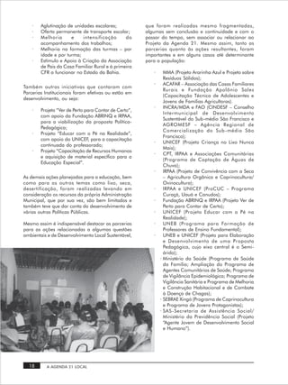 ·   Aglutinação de unidades escolares;             que foram realizadas mesmo fragmentadas,
    ·   Oferta permanente de transporte escolar;       algumas sem conclusão e continuidade e com o
    ·   Melhoria      e    intensificação       do     passar do tempo, sem associar ou relacionar ao
        acompanhamento dos trabalhos;                  Projeto da Agenda 21. Mesmo assim, tanto as
    ·   Melhoria na formação das turmas – por          parcerias quanto às ações resultantes, foram
        idade e por turma;                             importantes e em alguns casos até determinante
    ·   Estímulo e Apoio à Criação da Associação       para a população:
        de Pais da Casa Familiar Rural e à primeira
        CFR a funcionar no Estado da Bahia.               ·     MMA (Projeto Ararinha Azul e Projeto sobre
                                                                Resíduos Sólidos);
                                                          ·     ACAFAR – Associação das Casas Familiares
Também outras iniciativas que contaram com
                                                                Rurais e Fundação Apolônio Sales
Parcerias Institucionais foram efetivas ou estão em
                                                                (Capacitação Técnica de Adolescentes e
desenvolvimento, ou seja:
                                                                Jovens de Famílias Agricultoras).
                                                          ·     INCRA/MDA e FAO (CINDESF – Conselho
    ·   Projeto “Ver de Perto para Contar de Certo”,
                                                                Intermunicipal de Desenvolvimento
        com apoio da Fundação ABRINQ e IRPAA,
                                                                Sustentável do Sub-médio São Francisco e
        para a viabilização da proposta Política-
                                                                AGROMESF – Agência Regional de
        Pedagógica;
                                                                Comercialização do Sub -médio São
    ·   Projeto “Educar com o Pé na Realidade”,
                                                                Francisco);
        com apoio do UNICEF, para a capacitação
                                                          ·     UNICEF (Projeto Criança no Lixo Nunca
        continuada do professorado;
                                                                Mais);
    ·   Projeto “Capacitação de Recursos Humanos
                                                          ·     CPT, IRPAA e Associações Comunitárias
        e aquisição de material específico para a
                                                                (Programa de Captação de Águas de
        Educação Especial”.
                                                                Chuva);
                                                          ·     IRPAA (Projeto de Convivência com a Seca
As demais ações planejadas para a educação, bem                 – Agricultura Orgânica e Caprinocultura/
como para os outros temas como lixo, seca,                      Ovinocultura);
desertificação, foram realizadas levando em               ·     IRPAA e UNICEF (ProCUC – Programa
consideração os recursos da própria Administração               Curaçá, Uauá e Canudos);
Municipal, que por sua vez, são bem limitados e           ·     Fundação ABRINQ e IRPAA (Projeto Ver de
também teve que dar conta do desenvolvimento de                 Perto para Contar de Certo);
várias outras Políticas Públicas.                         ·     UNICEF (Projeto Educar com o Pé na
                                                                Realidade);
Mesmo assim é indispensável destacar as parcerias         ·     UNEB (Programa para Formação de
para as ações relacionadas a algumas questões                   Professores de Ensino Fundamental);
ambientais e de Desenvolvimento Local Sustentável,        ·     UNEB e UNICEF (Projeto para Elaboração
                                                                e Desenvolvimento de uma Proposta
                                                                Pedagógica, cujo eixo central é o Semi-
                                                                árido);
                                                              · Ministério da Saúde (Programa de Saúde
                                                                da Família; Ampliação do Programa de
                                                                Agentes Comunitários de Saúde; Programa
                                                                de Vigilância Epidemiológica; Programa de
                                                                Vigilância Sanitária e Programa de Melhoria
                                                                e Construção Habitacional e de Combate
                                                                à Doença de Chagas);
                                                              · SEBRAE Xingó (Programa de Caprinocultura
                                                                e Programa de Jovens Protagonistas);
                                                              · SAS -Secretaria de Assistência Social/
                                                                Ministério da Previdência Social (Projeto
                                                                “Agente Jovem de Desenvolvimento Social
                                                                e Humano”).




  18      A AGENDA 21 LOCAL
 