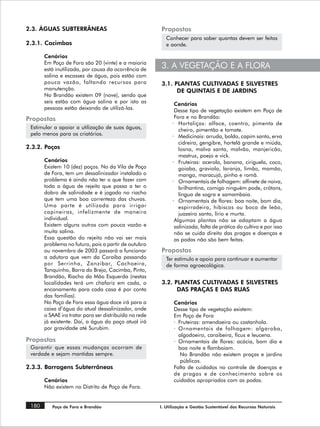 2.3. ÁGUAS SUBTERRÂNEAS                                 Propostas
                                                           Conhecer para saber quantas devem ser feitas
2.3.1. Cacimbas                                            e aonde.

       Cenários
       Em Poço de Fora são 20 (vinte) e a maioria
       está inutilizada, por causa da ocorrência de
                                                        3. A VEGETAÇÃO E A FLORA
       salina e escassez de água, pois estão com
       pouca vazão, faltando recursos para              3.1. PLANTAS CULTIVADAS E SILVESTRES
       manutenção.                                            DE QUINTAIS E DE JARDINS
       No Brandão existem 09 (nove), sendo que
       seis estão com água salina e por isto as                Cenários
       pessoas estão deixando de utilizá-las.                  Desse tipo de vegetação existem em Poço de
Propostas                                                      Fora e no Brandão:
                                                              · Hortaliças: alface, coentro, pimenta de
 Estimular a apoiar a utilização de suas águas,                  cheiro, pimentão e tomate.
 pelo menos para os criatórios.                               · Medicinais: arruda, boldo, capim santo, erva
                                                                 cidreira, gengibre, hortelã grande e miúda,
2.3.2. Poços                                                     losna, malva santa, malvão, manjericão,
                                                                 mastruz, poejo e vick.
       Cenários                                               · Fruteiras: acerola, banana, ciriguela, coco,
       Existem 10 (dez) poços. No da Vila de Poço                goiaba, graviola, laranja, limão, mamão,
       de Fora, tem um dessalinizador instalado o                manga, maracujá, pinha e romã.
       problema é ainda não ter o que fazer com               · Ornamentais de folhagem: alfinete de noiva,
       toda a água de rejeito que passa a ter o                  brilhantina, comigo ninguém pode, crótons,
       dobro de salinidade e é jogado no riacho                  língua de sogra e samambaia.
       que tem uma boa correnteza das chuvas.                 · Ornamentais de flores: boa noite, bom dia,
       Uma parte é utilizada para irrigar                        espirradeira, hibiscos ou boca de leão,
       capineiras, infelizmente de maneira                       juazeiro santo, lírio e murta.
       individual.                                             Algumas plantas não se adaptam a água
       Existem alguns outros com pouca vazão e                 salinizada, falta de prática do cultivo e por isso
       muita salina.                                           não se cuida direito das pragas e doenças e
       Essa questão do rejeito não vai ser mais                as podas não são bem feitas.
       problema no futuro, pois a partir de outubro
       ou novembro de 2003 passará a funcionar          Propostas
       a adutora que vem da Caraíba passando               Ter estímulo e apoio para continuar e aumentar
       por Serrinha, Zanzibar, Cachoeira,                  de forma agroecológica.
       Tanquinho, Barra do Brejo, Cacimba, Pinto,
       Brandão, Riacho da Mão Esquerda (nestas
       localidades terá um chafariz em cada, o          3.2. PLANTAS CULTIVADAS E SILVESTRES
       encanamento para cada casa é por conta                 DAS PRAÇAS E DAS RUAS
       das famílias).
       No Poço de Fora essa água doce irá para a              Cenários
       caixa d’água do atual dessalinizador, onde             Desse tipo de vegetação existem:
       o SAAE ira tratar para ser distribuída na rede         Em Poço de Fora
       já existente. Daí, a água do poço atual irá            · Fruteiras: amendoeira ou castanhola.
       por gravidade até Surubim.                             · Ornamentais de folhagem: algaroba,
                                                                algodoeiro, caraibeira, fícus e leucena.
Propostas                                                     · Ornamentais de flores: acácia, bom dia e
 Garantir que essas mudanças ocorram de                         boa noite e flamboiam.
 verdade e sejam mantidas sempre.                                No Brandão não existem praças e jardins
                                                                 públicos.
2.3.3. Barragens Subterrâneas                                 Falta de cuidados no controle de doenças e
                                                              de pragas e de conhecimento sobre os
       Cenários                                               cuidados apropriados com as podas.
       Não existem no Distrito de Poço de Fora.


 180      Poço de Fora e Brandão                        I. Utilização e Gestão Sustentável dos Recursos Naturais
 