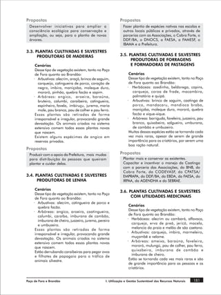 Propostas                                                   Propostas
  Desenvolver iniciativas para ampliar a                      Fazer plantio de espécies nativas nas escolas e
  consciência ecológica para conservação e                    outros locais públicos e privados, através de
  ampliação, ou seja, para o plantio de novas                 parcerias com as Associações, o Cabra Forte, o
  árvores.                                                    DDF/BA, o DNOCS, a FAESA, a FAMESF, o
                                                              IBAMA e a Prefeitura.
3.3. PLANTAS CULTIVADAS E SILVESTRES
      PRODUTORAS DE MADEIRAS                                3.5. PLANTAS CULTIVADAS E SILVESTRES
                                                                  PRODUTORAS DE FORRAGENS
     Cenários                                                     E FORMADORAS DE PASTAGENS
     Desse tipo de vegetação existem, tanto no Poço
     de Fora quanto ao Brandão:                                   Cenários
    · Arbustivas: alecrim, araçá, brinco de saguim,               Desse tipo de vegetação existem, tanto no Poço
        carqueijo, catingueira de porco, coração de               de Fora quanto ao Brandão:
        negro, imbira, maniçoba, moleque duro,                   · Herbáceas: azedinha, beldorega, capins,
        mororó, pinhão, quebra facão e sapim.                       carqueja, coroa de frade, macambira,
    · Arbóreas: angico, aroeira, baraúna,                           palmatória e quipá.
        bruteiro, calumbi, caraibeira, catingueira,              · Arbustivas: brinco de saguim, caatinga de
        espinheiro, favela, imbiruçu, jurema, maria                 porco, mandacaru, mandioca braba,
        mole, pau branca, pau de colher e pau ferro.                maniçoba, moleque duro, mororó, quebra
     Essas plantas são retiradas de forma                           facão e xique-xique.
     irresponsável e irregular, provocando grande                · Arbóreas: barriguda, faveleira, juazeiro, pau
     devastação. Os animais criados no sistema                      branco, quixabeira, salgueiro, umburana,
     extensivo comem todas essas plantas novas                      de cambão e umbuzeiro.
     que nascem.                                                  Muitas dessas espécies estão se tornando cada
     Existem alguns espécimes de angico em                        vez mais raras, apesar de serem de grande
     reservas privadas.                                           importância para os criatórios, por serem uma
                                                                  boa ração natural.
Propostas
  Produzir com o apoio da Prefeitura, mais mudas            Propostas
  para distribuição às pessoas que queiram                    Plantar mais e conservar as existentes.
  plantar e cuidar delas.                                     Capacitar e incentivar o manejo da Caatinga
                                                              com a parceria das Associações, do BNB, do
                                                              Cabra Forte, da CODEVASF, do CPATSA/
3.4. PLANTAS CULTIVADAS E SILVESTRES                          EMPRAPA, do DDF/BA, da EBDA, da FAESA, do
      PRODUTORAS DE LENHA                                     IRPAA, da AGENDHA e do SEBRAE.

     Cenários
                                                            3.6. PLANTAS CULTIVADAS E SILVESTRES
     Desse tipo de vegetação existem, tanto no Poço
     de Fora quanto ao Brandão:
                                                                  COM UTILIDADES MEDICINAIS
    · Arbustivas: alecrim, catingueira de porco e
        quebra facão.                                             Cenários
    · Arbóreas: angico, aroeira, caatingueira,                    Desse tipo de vegetação existem, tanto no Poço
        calumbi, caraíba, imburana de cambão,                     de Fora quanto ao Brandão:
        imburana de cheiro, juazeiro, jurema, pereiro            · Herbáceas: alecrim ou cambará, alfavaca,
        e umbuzeiro.                                                carqueja, erva de preá, jericó, macela,
     Essas plantas são retiradas de forma                           melancia da praia e melão de são caetano.
     irresponsável e irregular, provocando grande                · Arbustivas: carquejo, imbira, marmeleiro,
     devastação. Os animais criados no sistema                      muçambê e velame.
     extensivo comem todas essas plantas novas                   · Arbóreas: ameixa, baraúna, faveleira,
     que nascem.                                                    mororó, mulungú, pau de colher, pau ferro,
     Estão derrubando caraibeiras para pegar ovos                   quixabeira, imburana de cambão e
     e filhotes de papagaio para o tráfico de                       imburana de cheiro.
     animais silvestre.                                           Estão se tornando cada vez mais raras e são
                                                                  de grande importância para as pessoas e os
                                                                  criatórios.


Poço de Fora e Brandão                            I. Utilização e Gestão Sustentável dos Recursos Naturais   181
 