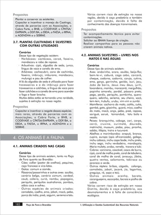 Propostas                                                  Vários correm risco de extinção na nossa
                                                           região, devido à caça predatória e também
 Plantar e conservar as existentes.
                                                           por contaminação, devido à falta de
 Capacitar e incentivar o manejo da Caatinga,
                                                           conhecimento das doenças transmissíveis.
 através de parcerias com as Associações, o
 Cabra Forte, o BNB, a CODEVASF, o CPATSA/           Propostas
 EMPRAPA, o DDF/BA, a EBDA, a FAESA, o IRPAA,
                                                        Ter acompanhamento técnico para evitar
 a AGENDHA e o SEBRAE.
                                                        contaminações.
                                                        Solicitar ao IBAMA licença de criação.
3.7. PLANTAS CULTIVADAS E SILVESTRES
                                                        Realizar campanhas para as pessoas não
     COM OUTRAS UTILIDADES                              criarem animais nativos.

    Cenários
    Desse tipo de vegetação existem:                 4.2. ANIMAIS SILVESTRES – LIVRES NOS
   · Herbáceas: cactáceas, caroá, faxeiro,                 MATOS E NAS ÁGUAS
      mandacaru e rabo de raposa.
   · Arbustivas: cipó, algodão de seda, junco,              Cenários
      língua de vaca e canela de ema.                       Desse tipo de animais existem:
   · Arbóreas: cachacubrir, cano de cachimbo,              · Aves: andorinha, arara, azulão, beija-flor,
      faxeiro, imbiruçú, imburana, mandacaru,                 bem-te-vi, caburé, caga cebo, carcará,
      mulungú e pau de colher.                                cheque, codorna, codorniz, coruja, cutirra,
    A lã do algodão de seda é utilizada para fazer            ema, garça, garrincha, gavião, icuri, jacu,
    travesseiros e a do imbiruçú para fazer                   João de barro, Jesus meu deus, juriti,
    travesseiros e colchões, a língua de vaca para            lavandeira, mambu, maracanã, mergulhão,
    fazer colchões e a canela de ema para acender             papinho amarelo, pardal, pássaro preto,
    o fogo e fazer brocha.                                    pega, perdiz, periquito, pombinha, quero-
    Muitas delas estão se tornando uma raridade,              quero, sebinho, seriema, seu cheiro, socó,
    sujeitas à extinção na nossa região.                      tem-tem, trubufu, urubu, vim-vim e zumbi.
                                                           · Mamíferos: cachorro do mato, caititu, cutia,
Propostas                                                     gambá, gato, giaxinha, guará, mico, coelho
 Capacitar e incentivar o resgate dessas espécies             do mato, mocó, onça, peba, preá, raposa,
 mais raras, através de parcerias com as                      sarigué, sarué, tamandoá, tatu bola e
 Associações, o Cabra Forte, o BNB, a                         veado.
 CODEVASF, o CPATSA/EMPRAPA, o DDF/BA, a                   · Peixes: branquinha, caboge, carí, carpa,
 EBDA, a FAESA, o IRPAA, a AGENDHA e o                        carró, cruvina, curimatá, dourado,
 SEBRAE.                                                      matrinchá, mussum, piaba, piau, piranha,
                                                              sabão, tilápia, traíra e tucunaré.
                                                           · Abelhas e marimbondos: arapuá, branca,
4. OS ANIMAIS E A FAUNA                                       cupira, europa (apis africanizada), galego,
                                                              inchu caboco, inchu capa bode, inchu preto,
                                                              inchu sego, inchu verdadeiro, mandaçaia,
4.1. ANIMAIS CRIADOS NAS CASAS                                Maria mulata, orobo, remela, travara e tubi.
                                                           · Cobras: caninana, cascável, casco de burro,
    Cenários                                                  cipó, coral de malha preta, coral de tabuleiro,
    Desse tipo de animais existem, tanto no Poço              coral de malha de coral, jaracuçu, jibóia,
    de Fora quanto ao Brandão:                                quatro ventas, salamanta, tabiraca ou
   · Cães: collier (pastor de ovelhas), pequinez,             jararaca e verde.
     raça francesa e vira-latas.                           · Outros répteis: bribas, cágado, calango,
   · Gatos: comum e siamês.                                   camaleão, jaboti, jacaré, jia, lagartixa,
   · Pássaros/passarinhos e outras aves: azulão,              preguiça, rã, sapo e teiú.
     canário belga, canário comum, cardeal,                · Outros animais: aranha, barata,
     cauã, coleira, curió, nambu, papagaio,                   caranguejeira, escorpião, lacraia e piolho de
     periquito, periquitos australianos, pombos,              cobra.
     sábia coca e sofreu.                                   Vários correm risco de extinção em nosso
   · Outras espécies de animais criados:                    Distrito, devido à caça predatória, aos
     camaleão, coelho, ema, jaboti, mocó, peba,             desmatamentos e à falta de consciência
     porco da índia, preá, saguim, seriema e tatu.          ecológica.


 182      Poço de Fora e Brandão                     I. Utilização e Gestão Sustentável dos Recursos Naturais
 