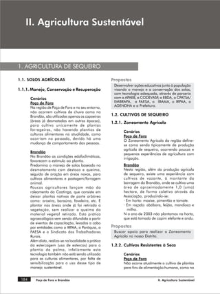 ,, $JULFXOWXUD 6XVWHQWiYHO



1. AGRICULTURA DE SEQUEIRO

1.1. SOLOS AGRÍCOLAS                                    Propostas
                                                         Desenvolver ações educativas junto á população
1.1.1. Manejo, Conservação e Recuperação                 visando o manejo e a conservação dos solos,
                                                         com tecnologia adequada, através de parceria
       Cenários                                          com a APAEB, a CODEVASF a EBDA, o CPATSA/
                                                                                   ,
       Poço de Fora                                      EMBRAPA, a FAESA, o IBAMA, o IRPAA, a
       Na região de Poço de Fora e no seu entorno,       AGENDHA e a Prefeitura.
       não ocorrem cultivos de chuva como no
       Brandão, são utilizadas apenas as capoeiras      1.2. CULTIVOS DE SEQUEIRO
       (áreas já desmatadas em outras épocas),          1.2.1. Zoneamento Agrícola
       para cultivo unicamente de plantas
       forrageiras, não havendo plantios de
                                                              Cenários
       culturas alimentares na atualidade, como
                                                              Poço de Fora
       ocorriam no passado, devido há uma
                                                              O Zoneamento Agrícola da região define-
       mudança de comportamento das pessoas.
                                                              se como sendo tipicamente de produção
                                                              agrícola de sequeiro, ocorrendo poucas e
       Brandão
                                                              pequenas experiências de agricultura com
       No Brandão as condições edafoclimáticas,
                                                              irrigação.
       favorecem o estímulo ao plantio.
       Predomina o manejo de solos baseado no                 Brandão
       desmatamento com destoca e queima,                     Nesta região, além da produção agrícola
       seguido de aração em áreas novas, para                 de sequeiro, existe uma experiência com
       cultivos alimentares e pastagem/forragem               cultivos de vazante, à montante da
       animal.                                                barragem do Brandão, onde se cultiva uma
       Poucos agricultores lançam mão do                      área de aproximadamente 1,0 (uma)
       raleamento da Caatinga, que consiste em                hectare, de forma coletiva através da
       deixar plantas nativas de porte arbóreo                Associação, produzindo-se:
       como: aroeira, baraúna, faveleira, etc. E              · Em horta: maxixe, pimentão e tomate.
       plantar nas áreas onde já foi retirada a               · Em roçado: abóbora, feijão, mandioca e
       vegetação, sem realizar a queima do                      milho.
       material vegetal retirado. Esta prática                N o ano de 2003 não plantamos na horta,
       agroecológica vem sendo difundida a partir             que está tomada de capim elefante e andu.
       de eventos de capacitação, levadas a cabo
       por entidades como o IRPAA, a Paróquia, a        Propostas
       FAESA e o Sindicato dos Trabalhadores             Buscar apoio para realizar o Zoneamento
       Rurais.                                           Agrícola no nosso Distrito.
       Além disto, realiza-se na localidade a prática
       da estercagem (uso de estercos) para o           1.2.2. Cultivos Resistentes à Seca
       plantio da palma, infelizmente esta
       tecnologia também não está sendo utilizada             Cenários
       para as culturas alimentares, por falta de             Poço de Fora
       sensibilização para o uso desse tipo de                Não ocorre atualmente o cultivo de plantas
       manejo sustentável.                                    para fins de alimentação humana, como no


 184      Poço de Fora e Brandão                                                   II. Agricultura Sustentável
 