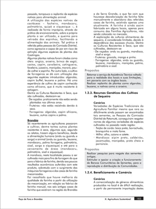 passado, tampouco o replantio de espécies              e da Serra Grande, o que fez com que
        nativas para alimentação animal.                       houvesse desvalorização da farinha feita
        A utilização das espécies nativas de                   manualmente e abandono das referidas
        cactáceas – facheiro, mandacaru,                       casas de farinha, existindo apenas uma
        palmatória, quipá e xiquexique –, é                    atualmente. A farinha é ainda assim
                                                               fabricada em alguns locais, apenas para
        realizada de forma imprópria, através da
                                                               consumo das Famílias Agricultoras, não
        prática de encoivaramento, sobre a própria             sendo colocada no mercado.
        planta a ser utilizada, e queima para                  A exploração de culturas alimentares de
        retirada dos espinhos, facilitando a                   sequeiro, é considerada limitada, devido à
        alimentação dos animais. Tal prática é                 dependência das escassas chuvas. Dentre
        referida pelas pessoas da Comissão Distrital,          as Culturas Resistentes à Seca, que são
        como agressiva e capaz de por em risco de              cultivadas, destacam-se:
        extinção algumas espécies de plantas das               · De roçados: andu ou guandu, mandioca,
        Caatingas.                                               sisal e sorgo.
        Algumas plantas nativas foram citadas como             · Fruteiras: graviola, manga e pinha.
        úteis: angico, aroeira, brinco de sagüi,               · Forrageiras: algaroba, andu ou guandu,
                                                                 leucena, mandacaru, maniçoba, palma,
        cactos, capim, caraibeira, catingueira,
                                                                 palmatória e sisal.
        faveleira, juazeiro, maniçoba, mororó, pau-
        de-colher e sapinho. Por outro lado, o cultivo   Propostas
        de forrageiras se dá com utilização das           Retomar o serviço de Assistência Técnica voltada
        seguintes espécies introduzidas: algaroba,        para a realidade dos locais e suas limitações,
        capim buffel, leucena e palma. Há uma             em parceria com os órgãos locais.
        experiência de cultivo de capim conhecido         Realizar replantio de plantas como algaroba,
        como africano, que é muito resistente à           leucena, e nativas como a aroeira.
        estiagem.
        Dentre as Culturas Resistentes à Seca, que       1.2.3. Recursos Genéticos dos Cultivos
        são cultivadas, destacam-se:                            de Sequeiro
        · De roçados: praticamente não estão sendo
          plantadas nos últimos anos.                          Cenários
        · Fruteiras: não estão resistindo devido à             Variedades de Espécies Tradicionais da
          seca.                                                Agricultura Familiar mesmo que rara ou
        · Forrageiras: algaroba, capim africano,               dificilmente ainda possam ser encontradas
          leucena, outros capins e palma.                      tais sementes, as Pessoas da Comissão
                                                               Distrital de Patamuté, conseguiram resgatar
        Brandão
                                                               nomes de algumas variedades de espécies
        Só recentemente os agricultores passaram
                                                               cultivadas no passado nesta região:
        a cultivar, dentre tantas outras plantas
                                                               · Feijão de corda: boca preta, borrachudo,
        resistentes à seca, algumas que, segundo
                                                                 branquinho e mata fome.
        os relatos, trazem alguns benefícios, desde
                                                               · Milho: alho, caiano e catete.
        a alimentação humana (andu ou guandu e
                                                               · Mandioca: aipim preto, caldeirão,
        sorgo) e animal (andu ou guandu, leucena,
                                                                 jacamuaba, manipeba, prato cheio e
        mandacaru, palma forrageira, palmatória,
                                                                 pornúncia.
        sisal, sorgo e xiquexique) e até para o
        cercamento de áreas (mandacaru,                  Propostas
        palmatória, sisal e xiquexique).
                                                          Realizar pesquisa para resgate das sementes
        A mandioca, nesta localidade passou a ser
                                                          antigas.
        cultivada mais para fins de forragem do que
                                                          Estimular e apoiar a criação e funcionamento
        para o fabrico de farinha, devido aos poucos
                                                          de Bancos Comunitários de Sementes, para a
        resultados econômicos auferidos com este
                                                          reprodução e distribuição às Comunidades.
        produto, sobretudo com o surgimento das
        máquinas forrageiras e das casas de farinha
                                                         1.2.4. Beneficiamento e Comércio
        mecanizadas.
        Foi ressaltado que houve melhoria da
                                                               Cenários
        qualidade da farinha a partir da utilização
                                                               A comercialização de gêneros alimentícios
        da mecanização, em relação ao fabrico de
                                                               produzidos no local é de difícil realização,
        farinha manual, nas seis antigas casas de
                                                               a partir da permanente importação destes
        farinha que existiram na região do Brandão


Poço de Fora e Brandão                                                   II. Agricultura Sustentável   185
 