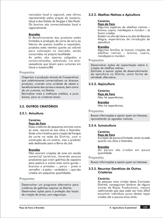 mercados local e regional, este último          3.2.2. Abelhas Nativas e Apicultura
        representado pelas praças de Juazeiro,
        Uauá e dos Estado de Sergipe e São Paulo.             Cenários
        Os bovinos são comercializados local e                Poço de Fora
        regionalmente.                                        Algumas espécies de abelhas nativas –
                                                              branca, cupira, mandaçaia e munduri – já
        Brandão                                               foram criadas.
                                                              Existem no sítio de Irene e no sítio do Recanto
        O Beneficiamento dos produtos estão
                                                              Alegre, experiências de introdução de
        limitados à produção de carne de sol e ao             apicultura.
        fabrico de queijos (coalho e requeijão),
        produtos estes restritos quanto ao volume             Brandão
        para colocação no mercado, sendo                      Algumas famílias já tiveram criações de
        consumidos na própria localidade.                     abelhas nativas – branca, cupira,
                                                              mandaçaia e munduri.
        As peles são apenas salgadas e
        comercializadas, sobretudo, via atra-           Propostas
        vessadores que levam para curtumes em            Desenvolver ações de capacitação sobre a
        Uauá e Juazeiro/BA.                              criação de abelhas nativas.
                                                         Estimular e apoiar ações de desenvolvimento
Propostas                                                da apicultura no Distrito, como forma de
  Organizar a produção através de Cooperativas           atividade alternativa.
  que coletivamente comercializem os diversos
  produtos, criando uma unidade de abate e              3.2.3. Aqüicultura
  beneficiamento das carnes e vísceras, bem como
  de um curtume, no Distrito.                                 Cenários
  Reivindicar mais e melhores créditos, a juros               Poço de Fora
  baixos, para os criadores locais.                           Não há experiências.
                                                              Brandão
3.2. OUTROS CRIATÓRIOS                                        Não há experiências.

                                                        Propostas
3.2.1. Avicultura
                                                         Buscar informações e apoiar quem se interesse,
                                                         aproveitando as aguadas maiores.
        Cenários
        Poço de Fora
        Esses criatórios de pequenos animais como       3.2.4. Suinocultura
        as aves, resume-se aos sítios e fazendas.
                                                              Cenários
        Existe uma iniciativa para criação de frangos
                                                              Poço de Fora
        de corte na sede do Distrito, com a                   A criação de porcos é limitada, tanto na sede
        construção de um aviário, mas o produtor              quanto nos sítios e fazendas.
        está deslocado para a Barra do Juá.
                                                              Brandão
        Brandão                                               Os porcos são criados em pouca
        Não ocorrem criações de aves em escala                quantidade.
        comercial (aviários), havendo poucos            Propostas
        produtores que criam galinhas de capoeira
        para postura e outras aves como guinés –         Buscar informações e apoiar quem se interesse.
        brancos e pintados –, perus – preto e
        vermelho – e patos – verdadeiro –, que são      3.2.5. Recursos Genéticos de Outros
        criados em pequenas quantidades.                       Criatórios

Propostas                                                     Cenários
                                                              As pessoas mais vividas desta Comissão
  Desenvolver um programa alternativo para                    Distrital, conseguiram lembrar de alguns
  criatórios de galinhas caipiras no Distrito.                nomes de Raças Tradicionais, mesmo
  Desenvolver ações para a proteção dos locais                reafirmando que seja cada vez mais difícil
  de criação de emas, com segurança.                          encontrar indivíduos puros destas raças
                                                              criadas até a poucos anos atrás:


Poço de Fora e Brandão                                                  II. Agricultura Sustentável   189
 