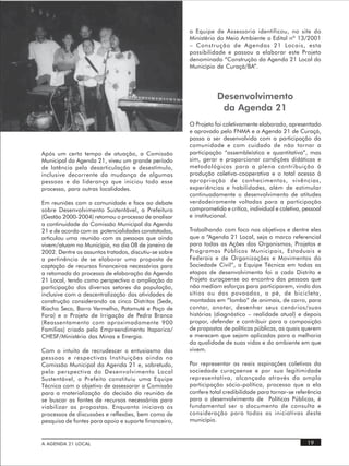 a Equipe de Assessoria identificou, no site do
                                                       Ministério do Meio Ambiente o Edital nº 13/2001
                                                       – Construção de Agendas 21 Locais, esta
                                                       possibilidade e passou a elaborar este Projeto
                                                       denominado “Construção da Agenda 21 Local do
                                                       Município de Curaçá/BA”.




                                                                  Desenvolvimento
                                                                   da Agenda 21
                                                       O Projeto foi coletivamente elaborado, apresentado
                                                       e aprovado pelo FNMA e a Agenda 21 de Curaçá,
                                                       passa a ser desenvolvida com a participação da
                                                       comunidade e com cuidado de não tornar a
Após um certo tempo de atuação, a Comissão             participação “assembleística e quantitativa”, mas
Municipal da Agenda 21, viveu um grande período        sim, gerar e proporcionar condições didáticas e
de latência pela desarticulação e desestímulo,         metodológicas para a plena contribuição à
inclusive decorrente da mudança de algumas             produção coletiva-cooperativa e o total acesso à
pessoas e da liderança que iniciou todo esse           apropriação de conhecimentos, vivências,
processo, para outras localidades.                     experiências e habilidades, além de estimular
                                                       continuadamente o desenvolvimento de atitudes
Em reuniões com a comunidade e face ao debate          verdadeiramente voltadas para a participação
sobre Desenvolvimento Sustentável, a Prefeitura        comprometida e crítica, individual e coletiva, pessoal
(Gestão 2000-2004) retomou o processo de analisar      e institucional.
a continuidade da Comissão Municipal da Agenda
21 e de acordo com as potencialidades constatadas,     Trabalhando com foco nos objetivos e dentre eles
articulou uma reunião com as pessoas que ainda         que a “Agenda 21 Local, seja o marco referencial
vivem/atuam no Município, no dia 08 de janeiro de      para todas as Ações dos Organismos, Projetos e
2002. Dentre os assuntos tratados, discutiu-se sobre   Programas Públicos Municipais, Estaduais e
a pertinência de se elaborar uma proposta de           Federais e de Organizações e Movimentos da
captação de recursos financeiros necessários para      Sociedade Civil”, a Equipe Técnica em todas as
a retomada do processo de elaboração da Agenda         etapas de desenvolvimento foi a cada Distrito e
21 Local, tendo como perspectiva a ampliação da        Projeto curaçaense ao encontro das pessoas que
participação dos diversos setores da população,        não mediam esforços para participarem, vindo dos
inclusive com a descentralização das atividades de     sítios ou dos povoados, a pé, de bicicleta,
construção considerando os cinco Distritos (Sede,      montadas em “lombo” de animais, de carro, para
Riacho Seco, Barro Vermelho, Patamuté e Poço de        contar, anotar, desenhar seus cenários/suas
Fora) e o Projeto de Irrigação de Pedra Branca         histórias (diagnóstico – realidade atual) e depois
(Reassentamento com aproximadamente 900                propor, defender e contribuir para a composição
Famílias) criado pelo Empreendimento Itaparica/        de propostas de políticas públicas, as quais querem
CHESF/Ministério das Minas e Energia.                  e merecem que sejam aplicadas para a melhoria
                                                       da qualidade de suas vidas e do ambiente em que
Com o intuito de recrudescer o entusiasmo das          vivem.
pessoas e respectivas Instituições ainda na
Comissão Municipal da Agenda 21 e, sobretudo,          Por representar as reais aspirações coletivas da
pela perspectiva do Desenvolvimento Local              sociedade curaçaense e por sua legitimidade
Sustentável, o Prefeito constituiu uma Equipe          representativa, alcançada através da ampla
Técnica com o objetivo de assessorar a Comissão        participação sócio-política, processo que a ela
para a materialização da decisão da reunião de         confere total credibilidade para tornar-se referência
se buscar as fontes de recursos necessárias para       para o desenvolvimento de Políticas Públicas, é
viabilizar as propostas. Enquanto iniciava os          fundamental ser o documento de consulta e
processos de discussões e reflexões, bem como de       consideração para todas as iniciativas deste
pesquisa de fontes para apoio e suporte financeiro,    município.



A AGENDA 21 LOCAL                                                                                      19
 