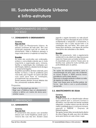 ,,, 6XVWHQWDELOLGDGH 8UEDQD
     H ,QIUDHVWUXWXUD

1. DISCIPLINAMENTO DO USO
   DO SOLO

1.1. ZONEAMENTO E ORDENAMENTO                                jogando o esgoto domestico na rede pluvial.
                                                             Enquanto não tiver educação do povo vai ficar
     Cenários                                                arrebentando e entupindo o saneamento, a
     Poço de Fora                                            tubulação não é toda apropriada e as
     Não existe um Planejamento Urbano. As                   instalações são mal feitas. Tem casas com
     pessoas constroem de todo jeito. Tem uma                fossas para sanitários, mas águas de cozinha
     construção passando mais de um metro do                 e de banho são colocadas a céu aberto.
     alinhamento. Falta a Prefeitura planejar e
     traçar onde construir e implantar os meios fios.        Brandão
                                                             Não há saneamento, todo o esgotamento
     Brandão                                                 residencial é a céu aberto em algumas poucas
     As casas são construídas sem ordenação,                 casas tem fossas para privadas sanitárias.
     embora a comunidade entenda que é muito                 A empreitada para construir fossas para as
     importante a organização para, inclusive,               famílias mais pobres foi muito mal feita, sem
     facilitar a implantação das instalações com             profundidade para as pedras.
     eletrificação, telefonia, abastecimento de água
                                                        Propostas
     e saneamento/esgotos.
     O prefeito aconselhou de fazer ordenado, para       Ter ações de educação sanitária, para a
     facilitar no futuro, e não ter problemas para       conscientização do povo para não arrebentar
     mais tarde, pois ninguém vai querer derrubar        as caixas d’água, o SAAE precisa tomar
     suas casas para fazer as instalações,               providência contra esses abusos.
     principalmente dos saneamentos.                     Denunciar a situação existente e refazer as redes
     Muitas pessoas plantam árvores debaixo dos          de esgotos em todas as ruas.
     fios, provocando acidentes elétricos.               Fazer mais fossas para as famílias pobres, de
                                                         forma bem feita e com a profundidade
Propostas                                                apropriada.
  Fazer a Lei Municipal que não tem.
  Exigir que a Prefeitura faça um planejamento          2.2. ABASTECIMENTO DE ÁGUA
  urbano e defina um mestre de obras para
  orientar o povo.
                                                             Cenários
                                                             Poço de Fora
                                                             O SAAE através de um dessalinizador oferece
2. URBANIZAÇÃO                                               água potável para o consumo humano e
                                                             doméstico, mas não está mais dando resultado
2.1. SANEAMENTO                                              adequado, a análise indicou que ela não é de
                                                             melhor qualidade para a o consumo humano,
     Cenários                                                segundo a PARENE – Empresa de
     Poço de Fora                                            Dessalinizadores.
     O saneamento das poucas ruas saneadas                   Tem gente, homem feito, tomando banho dentro
     estoura com muita freqüência sendo que a                da caixa d’água da sede, que não é de beber,
     maioria das ruas não tem. Existem casas                 serve para banho em casa e lavar roupa.


Poço de Fora e Brandão                                  III. Sustentabilidade Urbana e Infra-estrutura   191
 