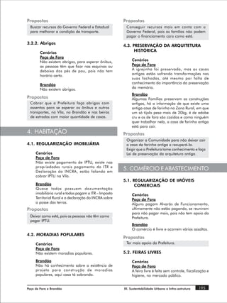 Propostas                                              Propostas
  Buscar recursos do Governo Federal e Estadual         Conseguir recursos mais em conta com o
  para melhorar a condição de transporte.               Governo Federal, pois as famílias não podem
                                                        pagar o financiamento caro como está.
3.2.2. Abrigos
                                                       4.3. PRESERVAÇÃO DA ARQUITETURA
        Cenários
                                                             HISTÓRICA
        Poço de Fora
        Não existem abrigos, para esperar ônibus,           Cenários
        as pessoas têm que ficar nas esquinas ou            Poço de Fora
        debaixo dos pés de pau, pois não tem                A igrejinha foi preservada, mas as casas
        horário certo.                                      antigas estão sofrendo transformações nas
                                                            suas fachadas, até mesmo por falta de
        Brandão                                             conhecimento da importância da preservação
        Não existem abrigos.                                da memória.
                                                            Brandão
Propostas                                                   Algumas Famílias preservam as construções
  Cobrar que a Prefeitura faça abrigos com                  antigas, há a informação de que existe uma
  assentos para se esperar os ônibus e outros               antiga casa de farinha na Zona Rural, em que
  transportes, na Vila, no Brandão e nas beiras             um só tijolo pesa mais de 20kg, é de adobe
  de estradas com maior quantidade de casas.                cru e os de fora são cozidos e como ninguém
                                                            quer trabalhar nela, a casa de farinha antiga
                                                            está para cair.
4. HABITAÇÃO                                           Propostas
                                                        Organizar a Comunidade para não deixar cair
4.1. REGULARIZAÇÃO IMOBILIÁRIA                          a casa de farinha antiga e recuperá-la.
                                                        Exigir que a Prefeitura tome conhecimento e faça
     Cenários                                           Lei de preservação da arquitetura antiga.
     Poço de Fora
     Não existe pagamento de IPTU, existe nas
     propriedades rurais pagamento do ITR e
     Declaração do INCRA, estão falando em
                                                       5. COMÉRCIO E ABASTECIMENTO
     cobrar IPTU na Vila.
                                                       5.1. REGULARIZAÇÃO DE IMÓVEIS
     Brandão                                                 COMERCIAIS
     Quase todos possuem documentação
     imobiliária rural e todos pagam o ITR – Imposto        Cenários
     Territorial Rural e a declaração do INCRA sobre        Poço de Fora
     a posse das terras.                                    Alguns pagam Alvarás de Funcionamento,
Propostas                                                   ultimamente não estão pagando, se reuniram
                                                            para não pagar mais, pois não tem apoio da
  Deixar como está, pois as pessoas não têm como            Prefeitura.
  pagar IPTU.
                                                            Brandão
                                                            O comércio é livre e ocorrem vários assaltos.
4.2. MORADIAS POPULARES
                                                       Propostas
     Cenários                                           Ter mais apoio da Prefeitura.
     Poço de Fora
     Não existem moradias populares.                   5.2. FEIRAS LIVRES

     Brandão                                                Cenários
     Não há conhecimento sobre a existência de              Poço de Fora
     projeto para construção de moradias                    A feira livre é feita sem controle, fiscalização e
     populares, aqui casa tá sobrando.                      higiene, no mercado público.


Poço de Fora e Brandão                                 III. Sustentabilidade Urbana e Infra-estrutura   195
 