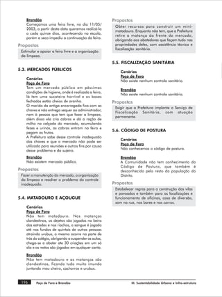 Brandão                                            Propostas
    Começamos uma feira livre, no dia 11/05/
                                                        Obter recursos para construir um mini-
    2003, a partir desta data queremos realizá-la
                                                        matadouro. Enquanto não tem, que a Prefeitura
    a cada quinze dias, acontecendo na escola,
                                                        retire a matança da frente do mercado,
    porém a seca impediu a continuação da feira.
                                                        obrigando aos abatedores que façam tudo nas
Propostas                                               propriedades deles, com assistência técnica e
                                                        fiscalização sanitária.
 Estimular e apoiar a feira livre e a organização
 da limpeza.
                                                       5.5. FISCALIZAÇÃO SANITÁRIA
5.3. MERCADOS PÚBLICOS
                                                           Cenários
                                                           Poço de Fora
    Cenários
                                                           Não existe nenhum controle sanitário.
    Poço de Fora
    Tem um mercado público em péssimas
                                                           Brandão
    condições de higiene, onde é realizada a feira,
                                                           Não existe nenhum controle sanitário.
    lá tem uma sucateira horrível e os boxes
    fechados estão cheios de aranha.                   Propostas
    O marido da antiga encarregada fica com as
                                                        Exigir que a Prefeitura implante o Serviço de
    chaves e não entrega sequer ao administrador,
                                                        Fiscalização Sanitária, com atuação
    nem à pessoa que tem que fazer a limpeza,
                                                        permanente.
    além disso ela cria cabras e dá a ração de
    milho na calçada do mercado, acumulando
    fezes e urinas, as cabras entram na feira e
                                                       5.6. CÓDIGO DE POSTURA
    pegam as frutas.
    A Prefeitura sabe desse controle inadequado
                                                           Cenários
    das chaves e que o mercado não pode ser
                                                           Poço de Fora
    utilizado para reuniões e outros fins por causa
                                                           Não conhecemos o código de postura.
    desse problema e da sujeira.
    Brandão                                                Brandão
    Não existem mercado público.                           A Comunidade não tem conhecimento do
                                                           Código de Postura, que também é
Propostas                                                  desconhecido pelo resto da população do
 Fazer a manutenção do mercado, a organização              Distrito.
 da limpeza e resolver o problema do controle
 inadequado.                                           Propostas
                                                        Estabelecer regras para a construção das vilas
                                                        e povoados e também para as localizações e
5.4. MATADOURO E AÇOUGUE                                funcionamento de oficinas, casa de diversão,
                                                        som na rua, nos bares e nos carros.
    Cenários
    Poço de Fora
    Não tem matadouro. Nas matanças
    clandestinas, os dejetos são jogados na beira
    das estradas e nos riachos, o sangue é jogado
    até nos fundos de quintais de outras pessoas
    atraindo urubus, o mesmo ocorre na parte de
    trás do colégio, obrigando a suspender as aulas,
    chega-se a abater ate 30 criações em um só
    dia e os restos são jogados em qualquer canto.

    Brandão
    Não tem matadouro e as matanças são
    clandestinas, ficando tudo muito imundo
    juntando mau cheiro, cachorros e urubus.


 196      Poço de Fora e Brandão                                 III. Sustentabilidade Urbana e Infra-estrutura
 