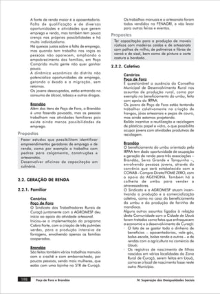 A fonte de renda maior é a aposentadoria.           Os trabalhos manuais e o artesanato foram
       Falta de qualificação e de diversas                 todos vendidos na FENAGRI, e vão levar
       oportunidades e atividades que gerem                para outras feiras e eventos.
       emprego e renda, mas também tem pouca
                                                     Propostas
       crença nas próprias possibilidades e há
       muito individualismo.                          Ter capacitação para a produção de moveis
       Há queixas justas sobre a falta de emprego,    rústicos com madeiras caídas e de artesanato
       mas quando tem trabalho nas roças as           com palhas de milho, de palmeiras e fibras de
       pessoas não aparecem, ampliando o              caroá e de sisal, bem como de pintura e corte
       empobrecimento das famílias, em Poço           costura e bordado.
       Comprido muita gente não quer ganhar
                                                     2.2.2. Coletiva
       pouco.
       A dinâmica econômica do distrito não
                                                           Cenários
       potencializa oportunidades de emprego,              Poço de Fora
       gerando o êxodo e a migração, sem                   É questionável a ausência do Conselho
       retornos.                                           Municipal de Desenvolvimento Rural nos
       Os jovens desocupados, estão entrando no            assuntos de produção rural, como por
       consumo de álcool, tabaco e outras drogas.          exemplo no beneficiamento do umbu, feito
                                                           com apoio do IRPAA.
       Brandão                                             Os jovens de Poço de Fora estão tentando
       Além dos itens de Poço de Fora, o Brandão           trabalhar coletivamente na criação de
       é uma fazenda povoada, mas as pessoas               frangos, jóias artesanais e peças de couro,
       trabalham nas atividades familiares pois            mas ainda estamos projetando.
       existe ainda menos possibilidades de                Raílda incentiva a reutilização e reciclagem
       emprego.                                            de plásticos papel e vidro, o que possibilita
                                                           ocupar jovens com atividades produtivas de
Propostas                                                  reciclagem.
 Fazer estudos que possibilitam identificar
 empreendimentos geradores de emprego e de                 Brandão
 renda, como por exemplo o trabalho com                    O beneficiamento do umbu orientado pelo
 pedras para calçamento, construções e                     IRPAA tem dado oportunidade de ocupação
 artesanatos.                                              e geração de renda para três associações –
 Desenvolver oficinas de capacitação em                    Brandão, Serra Grande e Tanquinho –,
                                                           envolvendo pessoas jovens, através do
 culinária.
                                                           convênio que será estabelecido com a
                                                           CONAB - Compra Direta/FOME ZERO, com
                                                           o apoio da AGENDHA. Também há a
2.2. GERAÇÃO DE RENDA                                      colheita de umbu para vender a
                                                           atravessadores.
2.2.1. Familiar                                            O Sindicato e a AGROMESF atuam incen-
                                                           tivando a produção e a comercialização
       Cenários                                            coletiva, como no caso do beneficiamento
       Poço de Fora                                        do umbu e da produção de farinha de
       O Sindicato dos Trabalhadores Rurais de             mandioca.
       Curaçá juntamente com a AGROMESF deu                Alguns outros assuntos ligados à relação
       início ao apoio da atividade artesanal.             desta Comunidade com a Cidade de Uauá
       Iniciou-se a implementação do programa              foram tratados como fatos que enfraquecem
       Cabra Forte, com a criação de três pulmões          a economia e o desenvolvimento de Curaçá:
       verdes, para a produção intensiva de                · O fato de se gastar todo o dinheiro de
       forragens, envolvendo apenas as famílias               benefícios – aposentadorias, vale-gás,
                                                              bolsa-escola, bolsa renda e outros – e de
       cooperadas.
                                                              rendas com a agricultura no comércio de
                                                              Uauá;
       Brandão
                                                           · Os registros de nascimento de filhos
       São feitos também vários trabalhos manuais             nascidos em várias localidades da Zona
       com o crochê e com emborrachado, por                   Rural de Curaçá, serem feitos em Uauá,
       poucas pessoas, sendo mais mulheres, que               como se o local de nascimento fosse neste
       estão com uma lojinha no STR de Curaçá.                outro Município.


 198      Poço de Fora e Brandão                                   IV. Superação das Desigualdades Sociais
 