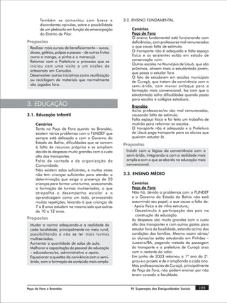 Também se comentou com breve e                 3.2. ENSINO FUNDAMENTAL
        discordantes opiniões, sobre a possibilidade
        de um plebiscito em função da emancipação          Cenários
        do Distrito de Pilar.                              Poço de Fora
                                                           O ensino fundamental está funcionando com
Propostas                                                  deficiências, com professores mal remunerados
  Realizar mais cursos de beneficiamento – sucos,          o que causa falta de estímulo.
  doces, geléias, polpas e passas – de outras frutas       O transporte não é adequado e falta espaço
  como a manga, a pinha e o maracujá.                      físico e os existentes estão em estado de
  Retomar com a Prefeitura o processo que se               conservação ruim.
                                                           Outras escolas no Município de Uauá, que são
  iniciou com uma visita a um núcleo de
                                                           próximas, atraem mais a estudantada jovem,
  artesanato em Canudos.
                                                           que passa a estudar fora.
  Desenvolver outras iniciativas como reutilização
                                                           O fato de estudarem em escolas municipais
  ou reciclagem de materiais que normalmente               de Curaçá, que tratam da convivência com o
  são jogados fora.                                        semi-árido, com menor enfoque para a
                                                           formação mais convencional, faz com que a
                                                           estudantada sofra dificuldades quando passa
                                                           para escolas e colégios estaduais.
3. EDUCAÇÃO                                                Brandão
                                                           As/os professoras/es são mal remunerados,
3.1. Educação Infantil                                     causando falta de estímulo.
                                                           Falta espaço físico e foi feito um trabalho de
     Cenários                                              mutirão para reformar as escolas.
     Tanto no Poço de Fora quanto no Brandão,              O transporte não é adequado e a Prefeitura
     existem vários problemas com o FUNDEF que             de Uauá paga transporte para os alunos que
     sempre está defasado e com o Governo do               queiram estudar lá.
     Estado da Bahia, dificuldades que se somam
                                                       Propostas
     à falta de recursos próprios e se ampliam
     devido às despesas muito grandes com o custo       Insistir com a lógica da conveniência com o
     alto dos transportes.                              semi-árido, integrando-a com a realidade mais
     Falta de vontade e de organização da               ampla e com o que se aborda na educação mais
     Comunidade.                                        convencional.
     Não existem salas suficientes, e muitas vezes
     não tem crianças suficientes para atender a       3.3. ENSINO MÉDIO
     determinação que exige a presença de 20
     crianças para formar uma turma, ocasionando           Cenários
     a formação de turmas mutiseriadas, o que              Poço de Fora
     atrapalha o desempenho escolar e a                    Não há, devido a problemas com o FUNDEF
     aprendizagem como um todo, provocando                 e o Governo do Estado da Bahia não está
     muitas repetições, levando à que crianças de          assumindo seu papel, o que causa a falta de:
     7 a 8 anos estudem na mesma sala que outras           · Apoio físico e de infra-estrutura;
     de 10 a 12 anos.                                      · Desestimulo à participação dos pais na
                                                             construção da educação.
Propostas                                                  As despesas são muito grandes com o custo
  Mudar a norma adequando-a a realidade de                 alto dos transportes e com outros gastos para
  cada localidade, principalmente no meio rural,           estudar fora da localidade, estando acima das
  possibilitando a não se ter mais turmas                  condições das famílias. Mesmo assim várias/
  multiseriadas.                                           os alunas/os estão estudando em Pinhões –
  Aumentar a quantidade de salas de aula.                  Juazeiro/BA, pagando metade da passagem
  Melhorar a capacitação do pessoal da educação            do transporte e a prefeitura de Curaçá arca
  – educadoras/es, administrativo e apoio.                 com o restante do valor.
  Equacionar a questão da conivência com o semi-           Em junho de 2003 retornou o 1ª ano do 2o.
  árido, com a formação de conteúdo mais amplo.            grau e o projeto é de ir ampliando a cada ano.
                                                           Mas professoras/es de Curaçá, principalmente
                                                           de Poço de Fora, não podem ensinar por não
                                                           terem cursado a faculdade.


Poço de Fora e Brandão                                    IV. Superação das Desigualdades Sociais   199
 