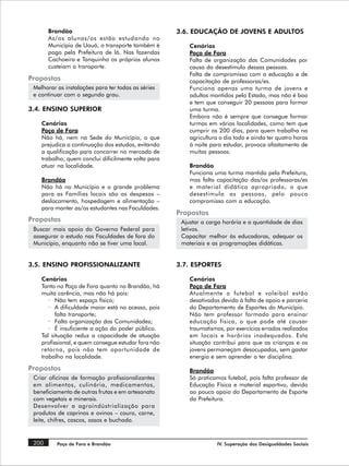 Brandão                                       3.6. EDUCAÇÃO DE JOVENS E ADULTOS
       As/os alunas/os estão estudando no
       Município de Uauá, o transporte também é          Cenários
       pago pela Prefeitura de lá. Nas fazendas          Poço de Fora
       Cachoeira e Tanquinho os próprios alunos          Falta de organização das Comunidades por
       custeiam o transporte.                            causa do desestímulo dessas pessoas.
                                                         Falta de compromisso com a educação e de
Propostas                                                capacitação de professoras/es.
 Melhorar as instalações para ter todas as séries        Funciona apenas uma turma de jovens e
 e continuar com o segundo grau.                         adultos mantidos pelo Estado, mas não é boa
                                                         e tem que conseguir 20 pessoas para formar
3.4. ENSINO SUPERIOR                                     uma turma.
                                                         Embora não é sempre que consegue formar
    Cenários                                             turmas em várias localidades, como tem que
    Poço de Fora                                         cumprir os 200 dias, para quem trabalha na
    Não há, nem na Sede do Município, o que              agricultura o dia todo e ainda ter quatro horas
    prejudica a continuação dos estudos, evitando        à noite para estudar, provoca afastamento de
    a qualificação para concorrer no mercado de          muitas pessoas.
    trabalho, quem conclui dificilmente volta para
    atuar na localidade.                                 Brandão
                                                         Funciona uma turma mantida pela Prefeitura,
    Brandão                                              mas falta capacitação das/os professoras/es
    Não há no Município e o grande problema              e material didático apropriado, o que
    para as Famílias locais são as despesas –            desestimula as pessoas, pelo pouco
    deslocamento, hospedagem e alimentação –             compromisso com a educação.
    para manter as/os estudantes nas Faculdades.
                                                     Propostas
Propostas                                             Ajustar a carga horária e a quantidade de dias
 Buscar mais apoio do Governo Federal para            letivos.
 assegurar o estudo nas Faculdades de fora do         Capacitar melhor às educadoras, adequar os
 Município, enquanto não se tiver uma local.          materiais e as programações didáticas.


3.5. ENSINO PROFISSIONALIZANTE                       3.7. ESPORTES

    Cenários                                             Cenários
    Tanto no Poço de Fora quanto no Brandão, há          Poço de Fora
    muita carência, mas não há pois:                     Atualmente o futebol e voleibol estão
       · Não tem espaço físico;                          desativados devido à falta de apoio e parceria
       · A dificuldade maior está no acesso, pois        do Departamento de Esportes do Município.
          falta transporte;                              Não tem professor formado para ensinar
       · Falta organização das Comunidades;              educação física, o que pode até causar
       · É insuficiente a ação do poder público.         traumatismos, por exercícios errados realizados
    Tal situação reduz a capacidade de atuação           em locais e horários inadequados. Esta
    profissional, e quem consegue estudar fora não       situação contribui para que as crianças e os
    retorna, pois não tem oportunidade de                jovens permaneçam desocupados, sem gastar
    trabalho na localidade.                              energia e sem aprender a ter disciplina.

Propostas                                                Brandão
 Criar oficinas de formação profissionalizantes          Só praticamos futebol, pois falta professor de
 em alimentos, culinária, medicamentos,                  Educação Física e material esportivo, devido
 beneficiamento de outras frutas e em artesanato         ao pouco apoio do Departamento de Esporte
 com vegetais e minerais.                                da Prefeitura.
 Desenvolver a agroindústrialização para
 produtos de caprinos e ovinos – couro, carne,
 leite, chifres, cascos, ossos e buchada.


 200      Poço de Fora e Brandão                                   IV. Superação das Desigualdades Sociais
 
