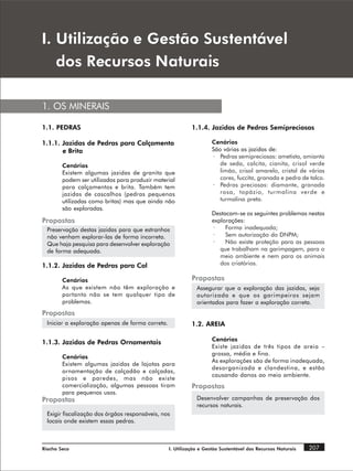 , 8WLOL]DomR H *HVWmR 6XVWHQWiYHO
   GRV 5HFXUVRV 1DWXUDLV

1. OS MINERAIS

1.1. PEDRAS                                                 1.1.4. Jazidas de Pedras Semipreciosas

1.1.1. Jazidas de Pedras para Calçamento                            Cenários
       e Brita                                                      São várias as jazidas de:
                                                                    · Pedras semipreciosas: ametista, amianto
        Cenários                                                       de seda, calcita, cianita, crisol verde
        Existem algumas jazidas de granito que                         limão, crisol amarelo, cristal de várias
        podem ser utilizadas para produzir material                    cores, fuccita, granada e pedra de talco.
        para calçamentos e brita. Também tem                        · Pedras preciosas: diamante, granada
        jazidas de cascalhos (pedras pequenas                          rosa, topázio, turmalina verde e
        utilizadas como britas) mas que ainda não                      turmalina preta.
        são exploradas.
                                                                    Destacam-se os seguintes problemas nestas
Propostas                                                           explorações:
  Preservação destas jazidas para que estranhos                     ·    Forma inadequada;
  não venham explorar-las de forma incorreta.                       ·    Sem autorização do DNPM;
  Que haja pesquisa para desenvolver exploração                     ·    Não existe proteção para as pessoas
  de forma adequada.                                                   que trabalham na garimpagem, para o
                                                                       meio ambiente e nem para os animais
1.1.2. Jazidas de Pedras para Cal                                      dos criatórios.

        Cenários                                            Propostas
        As que existem não têm exploração e                   Assegurar que a exploração das jazidas, seja
        portanto não se tem qualquer tipo de                  autorizada e que os garimpeiros sejam
        problemas.                                            orientados para fazer a exploração correta.
Propostas
  Iniciar a exploração apenas de forma correta.             1.2. AREIA

                                                                    Cenários
1.1.3. Jazidas de Pedras Ornamentais
                                                                    Existe jazidas de três tipos de areia –
                                                                    grossa, média e fina.
        Cenários
                                                                    As explorações são de forma inadequada,
        Existem algumas jazidas de lajotas para
                                                                    desorganizada e clandestina, e estão
        ornamentação de calçadão e calçadas,
                                                                    causando danos ao meio ambiente.
        pisos e paredes, mas não existe
        comercialização, algumas pessoas tiram              Propostas
        para pequenos usos.
Propostas                                                     Desenvolver campanhas de preservação dos
                                                              recursos naturais.
  Exigir fiscalização dos órgãos responsáveis, nos
  locais onde existem essas pedras.



Riacho Seco                                       I. Utilização e Gestão Sustentável dos Recursos Naturais   207
 