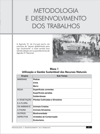 METODOLOGIA
               E DESENVOLVIMENTO
                 DOS TRABALHOS

     A Agenda 21 de Curaçá partiu da
     premissa de “pensar globalmente para
     agir localmente” e neste sentido teve
     estreita relação com os grandes temas da
     Agenda 21 Nacional.




                                  Bloco 1
           Utilização e Gestão Sustentável dos Recursos Naturais
          B…ˆƒ‚†Ã                                 TˆiUr€h†Ã
      MINERAIS           Qrq…h†
                         6…rvhÃ
                         7h……‚
      ÁGUA               Tˆƒr…svpvhv†Ãp‚……r‡r†
                         Tˆƒr…svpvhv†Ãƒh…hqh†
                         Tˆi‡r……krh†
      A VEGETAÇÃO        Qyh‡h†Ã8ˆy‡v‰hqh†ÃrÃTvy‰r†‡…r†
      E A FLORA
      OS ANIMAIS E       6v€hv†Ã8…vhq‚†Ã
      A FAUNA            6v€hv†ÃTvy‰r†‡…r†
      OUTROS             7v‚qv‰r…†vqhqrÃÃ
      ASPECTOS           Vvqhqr†ÃqrÃ8‚†r…‰hom‚ÃÃ
                         @p‚‡ˆ…v†€‚.

METODOLOGIA E DESENVOLVIMENTO DO S TRABALHOS                       21
 
