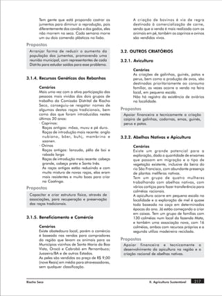 Tem gente que está propondo castrar os               A criação de bovinos é via de regra
        jumentos para diminuir a reprodução, pois            destinada à comercialização de carne,
        diferentemente dos cavalos e dos gados, eles         sendo que a venda é mais realizada com os
        não morrem na seca. Cada semana morre                animais em pé, também os caprinos e ovinos
        um ou dois comendo plásticos no lixão.               são vendidos vivos.
Propostas
  Arranjar forma de reduzir o aumento da               3.2. OUTROS CRIATÓRIOS
  população dos jumentos, promovendo uma
  reunião municipal, com representantes de cada        3.2.1. Avicultura
  Distrito para estudar saídas para esse problema.
                                                             Cenários
                                                             As criações de galinhas, guinés, patos e
3.1.4. Recursos Genéticos dos Rebanhos                       perus, bem como a produção de ovos, são
                                                             destinadas prioritariamente ao consumo
        Cenários                                             familiar, as vezes ocorre a venda na feira
        Mais uma vez com a ativa participação das            local, em pequena escala.
        pessoas mais vividas dos dois grupos de              Não há registro da existência de aviários
        trabalho da Comissão Distrital de Riacho             na localidade.
        Seco, conseguiu-se resgatar nomes de
        algumas destas raças tradicionais, bem         Propostas
        como das que foram introduzidas nestes          Apoiar financeira e tecnicamente a criação
        últimos 20 anos:                                caipira de galinhas, codornas, emas, guinés,
        · Caprinos:                                     perus e patos.
          Raças antigas: môxa, muvu e pé duro.
          Raças de introdução mais recente: anglo
          nubiano, böer, buhj, mambrino e              3.2.2. Abelhas Nativas e Apicultura
          saanen.
        · Ovinos                                             Cenários
          Raças antigas: lanzuda, pêlo de boi e              Existe um grande potencial para a
          rabada larga                                       exploração, dada a quantidade de enxames
          Raças de introdução mais recente: cabeça           que passam em migração e o tipo de
          grande, cabeça preta e Santa Inês.                 vegetação existente, inclusive da beira do
          As raças antigas estão reduzindo e com             rio São Francisco, com abundante presença
          muita mistura de novas raças, elas eram            de plantas melíferas nativas.
          mais resistentes e muito boas para criar           Tem um grupo de quatro mulheres
          na Caatinga.                                       trabalhando com abelhas nativas, com
Propostas                                                    vários cortiços para fazer transferência para
                                                             colméias racionais.
  Capacitar e criar estrutura física, através de             A apicultura ocorre em pequena escala na
  associações, para recuperação e preservação                localidade e a exploração de mel é quase
  das raças tradicionais.                                    toda baseada na caça em determinadas
                                                             épocas do ano. Já estão começando a criar
                                                             em caixas. Tem um grupo de famílias com
3.1.5. Beneficiamento e Comércio                             130 colméias num local da fazenda Mata,
                                                             e também uma associação nova, com 16
        Cenários                                             colméias, ambos com recursos próprios e a
        Existe abatedouro local, porém o comércio            segunda utiliza madeireira reciclada.
        é baseado nas vendas para compradores
        da região que levam os animais para os         Propostas
        Municípios vizinhos de Santa Maria da Boa       Apoiar financeira e tecnicamente o
        Vista, Orocó e Cabrobó em Pernambuco;           desenvolvimento da apicultura na região e a
        Juazeiro/BA e de outros Estados.                criação racional de abelhas nativas.
        As peles são vendidas ao preço de R$ 9,00
        (nove Reais) em média para atravessadores,
        sem qualquer classificação.



Riacho Seco                                                            II. Agricultura Sustentável   217
 