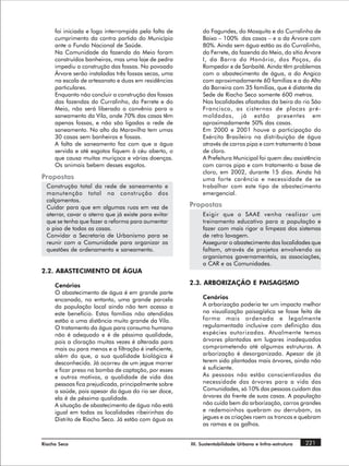 foi iniciada e logo interrompida pela falta de         do Fagundes, do Mosquito e do Curralinho de
     cumprimento da contra partida do Município             Baixo – 100% das casas – e a da Árvore com
     ante o Fundo Nacional de Saúde.                        80%. Ainda sem água estão as do Curralinho,
     Na Comunidade da fazenda do Meio foram                 do Ferrete, da fazenda do Meio, do sítio Árvore
     construídos banheiros, mas uma laje de pedra           I, da Barra do Honório, dos Poços, do
     impediu a construção das fossas. No povoado            Rompedor e de Sanbaité. Ainda têm problemas
     Árvore serão instaladas três fossas secas, uma         com o abastecimento de água, a do Angico
     na escola de artesanato e duas em residências          com aproximadamente 60 famílias e a do Alto
     particulares.                                          da Barreira com 35 famílias, que é distante da
     Enquanto não concluir a construção das fossas          Sede de Riacho Seco somente 600 metros.
     das fazendas do Curralinho, do Ferrete e do            Nas localidades afastadas da beira do rio São
     Meio, não será liberado o convênio para o              Francisco, as cisternas de placas pré-
     saneamento da Vila, onde 70% das casas têm             moldadas, já estão presentes em
     apenas fossas, e não são ligadas a rede de             aproximadamente 50% das casas.
     saneamento. No alto da Maravilha tem umas              Em 2000 e 2001 houve a participação do
     30 casas sem banheiros e fossas.                       Exército Brasileiro na distribuição de água
     A falta de saneamento faz com que a água               através de carros pipa e com tratamento à base
     servida e até esgotos fiquem à céu aberto, o           de cloro.
     que causa muitas muriçoca e várias doenças.            A Prefeitura Municipal foi quem deu assistência
     Os animais bebem desses esgotos.                       com carros pipa e com tratamento a base de
                                                            cloro, em 2002, durante 15 dias. Ainda há
Propostas                                                   uma forte carência e necessidade de se
  Construção total da rede de saneamento e                  trabalhar com este tipo de abastecimento
  manutenção total na construção dos                        emergencial.
  calçamentos.
  Cuidar para que em algumas ruas em vez de            Propostas
  aterrar, cavar o aterro que já existe para evitar         Exigir que o SAAE venha realizar um
  que se tenha que fazer a reforma para aumentar            treinamento educativo para a população e
  o piso de todas as casas.                                 fazer com mais rigor a limpeza dos sistemas
  Convidar a Secretaria de Urbanismo para se                de retro lavagem.
  reunir com a Comunidade para organizar as                 Assegurar o abastecimento das localidades que
  questões de ordenamento e saneamento.                     faltam, através de projetos envolvendo os
                                                            organismos governamentais, as associações,
                                                            a CAR e as Comunidades.
2.2. ABASTECIMENTO DE ÁGUA

     Cenários                                          2.3. ARBORIZAÇÃO E PAISAGISMO
     O abastecimento de água é em grande parte
     encanado, no entanto, uma grande parcela               Cenários
     da população local ainda não tem acesso a              A arborização poderia ter um impacto melhor
     este benefício. Estas famílias não atendidas           na visualização paisagística se fosse feita de
     estão a uma distância muito grande da Vila.            forma mais ordenada e legalmente
     O tratamento da água para consumo humano               regulamentada inclusive com definição das
     não é adequado e é de péssima qualidade,               espécies autorizadas. Atualmente temos
     pois a cloração muitas vezes é alterada para           árvores plantadas em lugares inadequados
     mais ou para menos e a filtração é ineficiente,        comprometendo até algumas estruturas. A
     além do que, a sua qualidade biológica é               arborização é desorganizada. Apesar de já
     desconhecida. Já ocorreu de um jegue morrer            terem sido plantadas mais árvores, ainda não
     e ficar preso na bomba de captação, por esses          é suficiente.
     e outros motivos, a qualidade de vida das              As pessoas não estão conscientizadas da
     pessoas fica prejudicada, principalmente sobre         necessidade das árvores para a vida das
     a saúde, pois apesar da água do rio ser doce,          Comunidades, só 10% das pessoas cuidam das
     ela é de péssima qualidade.                            árvores da frente de suas casas. A população
     A situação de abastecimento de água não está           não cuida bem da arborização, carros grandes
     igual em todas as localidades ribeirinhas do           e redemoinhos quebram ou derrubam, os
     Distrito de Riacho Seco. Já estão com água as          jegues e as criações roem os troncos e quebram
                                                            as ramas e os galhos.


Riacho Seco                                            III. Sustentabilidade Urbana e Infra-estrutura   221
 