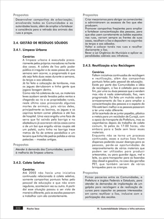 Propostas                                                Propostas
 Desenvolver campanhas de arborização,                    Criar mecanismos para obrigar os comerciantes
 envolvendo todas as Comunidades e as                     a administrarem os excessos de lixo que eles
 autoridades locais, além de ampliar e fortalecer         produzem.
 a consciência para a retirada dos animais das            Promover campanhas freqüentes para ampliar
 ruas e praças.                                           e fortalecer conscientização das pessoas, para
                                                          que elas usem corretamente os baldes expostos
                                                          nas ruas, varram sempre as frentes de suas
                                                          casas, recolham o lixo e depositem na caçamba
2.4. GESTÃO DE RESÍDUOS SÓLIDOS                           às terças e aos sábados.
                                                          Voltar a colocar tonéis nas ruas e recolher
2.4.1. Limpeza Urbana                                     diariamente o lixo.
                                                          Rever a Lei Orgânica do Município e aplicar as
       Cenários                                           penalidades cabíveis aos infratores.
       A limpeza urbana é executada preca-
       riamente pelos próprios moradores na frente
       das casas. A coleta de lixo pelo poder            2.4.3. Reutilização e/ou Reciclagem
       público é irregular e às vezes passa de uma
       semana sem ocorrer, o programado é que                  Cenários
       ela seja feita duas vezes durante a semana,             Faltam iniciativas continuadas de reciclagem
                                                               e reutilização, além das campanhas
       às terças e aos sábados.
                                                               pontuais feitas pelo pessoal de educação.
       Já foi feita a colocação de tambores, mas
                                                               Existe por parte das Comunidades a idéia
       os jegues derrubavam e tinha gente que
                                                               de reciclagem, o lixo é coletado para esse
       jogava lavagem dentro.                                  fim, por uma ou duas pessoas que o vendem
       Como não há coletores de rua, os materiais              mas não é nada sistematizado, fixo, nem
       leves acabam sendo levados pelos ventos e               programado. Foi feito um mutirão sobre o
       chegando ao rio e as propriedades rurais,               armazenamento do lixo e para ampliar a
       neste último caso provocando algumas                    conscientização das pessoas e o aspecto da
       mortes de animais, pois vários deles,                   Vila está bem melhor e as pessoas passaram
       principalmente os bovinos, os jegues e os               a ter uma visão diferente.
       caprinos tentam comer plásticos e até lixo              Já foi acertado de se juntar papelão, plástico
       de hospital. Uma vaca engoliu uma faca de               e metais para um reciclador de Curaçá, com
       serra que foi saindo pela barriga e no                  o apoio do transporte da Prefeitura, mas os
       abatedouro já ocorreram vários casos como               caçambeiros depois do trabalho de coleta
       o de um boi que engoliu várias roupas até               comum, lá pelas às 17:00 horas, vão
       um paletó, outro tinha na barriga treze                 embora para a Sede sem levar esses
       metros de fio de antena parabólica e um                 materiais.
       terceiro que tinha três pedras polidas e vários         Enquanto não se torna um processo
       patacões – moedas antigas.                              continuado, esses e outros lixos ficam
                                                               dispersos podendo causar doenças para as
Propostas                                                      pessoas, perde- se oportunidades de
 Atender à demanda das Comunidades, quanto                     reaproveitamento de vários materiais que
 à melhoria da limpeza urbana.                                 podem ser utilizados para produzir
                                                               artesanatos, ou para guardar água, mel e
                                                               leite, ou para transportar para as fazendas
                                                               óleo diesel e gasolina, no caso das garrafas
2.4.2. Coleta Seletiva                                         PET, que também servem de vários
                                                               brinquedos para as crianças.
       Cenários
       Até 2002 não havia uma iniciativa                 Propostas
       continuada relacionada à coleta seletiva,          Firmar parcerias entre as Comunidades, a
       somente campanhas pontuais feitas pelo             Prefeitura e órgãos Federais e Estaduais, para
       pessoal de educação e que não eram                 atender às demandas de implantação de um
       regulares, aconteciam vez ou outra. A partir       galpão para reciclagem e de realização de
       daí esse situação passou a ser vista de            cursos para capacitar as pessoas interessadas
       maneira diferente, pois as escolas passaram        em como reutilizar o lixo, inclusive com a
       a trabalhar com ela constantemente.                participação das escolas.



 222      Riacho Seco                                              III. Sustentabilidade Urbana e Infra-estrutura
 