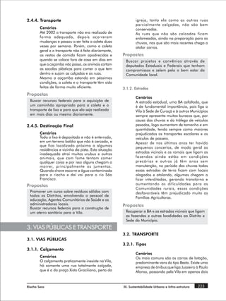 2.4.4. Transporte                                               igreja, tanto ela como as outras ruas
                                                                parcialmente calçadas, não são bem
        Cenários                                                conservadas.
        Até 2002 o transporte não era realizado de              As ruas que não são calcadas ficam
        forma adequada, depois ocorreram                        enlameadas, ainda na preparação para as
        mudanças e passou a ser feita a coleta duas             chuvas, nas que são mais recentes chega a
        vezes por semana. Porém, como a coleta                  atolar carros.
        geral e o transporte não é feito diariamente,
        os restos de comida ficam apodrecidos e         Propostas
        quando se coloca fora de casa em dias em         Buscar projetos e convênios através de
        que a caçamba não passa, os animais cortam       deputados Estaduais e Federais que tenham
        as sacolas plásticas para comer o que tem        compromissos e zelem pelo o bem estar da
        dentro e sujam as calçadas e as ruas.            Comunidade local.
        Mesmo a caçamba estando em péssimas
        condições, a coleta e o transporte têm sido
        feitos de forma muito eficiente.                3.1.2. Estradas
Propostas
                                                                Cenários
  Buscar recursos federais para a aquisição de                  A estrada estadual, uma BA asfaltada, que
  um caminhão apropriado para a coleta e o                      é de fundamental importância, pois liga a
  transporte de lixo e para que ela seja realizada              Vila à Sede de Curaçá e à outros Municípios
  em mais dias ou mesmo diariamente.                            sempre apresenta muitos buracos que, por
                                                                causa das chuvas e do tráfego de veículos
2.4.5. Destinação Final                                         pesados, logo aumentam de tamanho e em
                                                                quantidade, tendo sempre como maiores
        Cenários                                                prejudicados os transportes escolares e os
        Todo o lixo é depositado e não é enterrado,             veículos de passeio.
        em um terreno baldio que não é cercado, e               Apesar de nos últimos anos ter havido
        que fica localizado próximo a algumas
                                                                pequenos concertos, de modo geral as
        residências e vizinho da pista. Esta situação
        inadequada atrai muitos urubus e outros                 estradas vicinais e os ramais que ligam as
        animais, que com fome tentam comer                      fazendas ainda estão em condições
        qualquer coisa e por isso alguns chegam a               precárias e outras já têm anos sem
        morrer, principalmente os jumentos.                     manutenção, no período das chuvas todas
        Quando chove escorre a água contaminada                 essas estradas de terra ficam com locais
        para o riacho e daí vai para o rio São                  alagados e atolando, algumas chegam a
        Francisco.                                              ficar interditadas, gerando transtorno e
Propostas                                                       aumentando as dificuldades para as
                                                                Comunidades rurais, essas condições
  Promover um curso sobre resíduos sólidos com                  desfavoráveis têm prejudicado muito as
  todos os Distritos, envolvendo o pessoal de
                                                                Famílias Agricultoras.
  educação, Agentes Comunitários de Saúde e os
  administradores locais.                               Propostas
  Buscar recursos federais para a construção de
  um aterro sanitário para a Vila.                       Recuperar a BA e as estradas vicinais que ligam
                                                         as fazendas e outras localidades ao Distrito e
                                                         Sede do Município.

3. VIAS PÚBLICAS E TRANSPORTE
                                                        3.2. TRANSPORTE
3.1. VIAS PÚBLICAS
                                                        3.2.1. Tipos
3.1.1. Calçamento
                                                                Cenários
        Cenários                                                Os mais comuns são os carros de lotação,
        O calçamento praticamente inexiste na Vila,             predominante vans do tipo Besta. Existe uma
        há somente uma rua totalmente calçada,                  empresa de ônibus que liga Juazeiro à Paulo
        que é a da praça Xisto Graciliano, perto da             Afonso, passando pela Vila em apenas dois


Riacho Seco                                             III. Sustentabilidade Urbana e Infra-estrutura   223
 