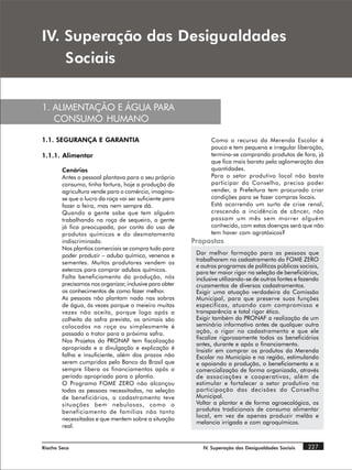 ,9 6XSHUDomR GDV 'HVLJXDOGDGHV
    6RFLDLV


1. ALIMENTAÇÃO E ÁGUA PARA
   CONSUMO HUMANO

1.1. SEGURANÇA E GARANTIA                                       Como o recurso da Merenda Escolar é
                                                                pouco e tem pequena e irregular liberação,
1.1.1. Alimentar                                                termina-se comprando produtos de fora, já
                                                                que fica mais barato pela aglomeração das
        Cenários                                                quantidades.
        Antes o pessoal plantava para o seu próprio             Para o setor produtivo local não basta
        consumo, tinha fartura, hoje a produção da              participar do Conselho, precisa poder
        agricultura vende para o comércio, imagina-             vender, a Prefeitura tem procurado criar
        se que o lucro da roça vai ser suficiente para          condições para se fazer compras locais.
        fazer a feira, mas nem sempre dá.                       Está ocorrendo um surto de crise renal,
        Quando a gente sabe que tem alguém                      crescendo a incidência de câncer, não
        trabalhando na roça de sequeiro, a gente                passam um mês sem morrer alguém
        já fica preocupada, por conta do uso de                 conhecido, com estas doenças será que não
        produtos químicos e do desmatamento                     tem haver com agrotóxicos?
        indiscriminado.                                  Propostas
        Nos plantios comerciais se compra tudo para
        poder produzir – adubo químico, venenos e         Dar melhor formação para as pessoas que
                                                          trabalharem no cadastramento do FOME ZERO
        sementes. Muitos produtores vendem os
                                                          e outros programas de políticas públicas sociais,
        estercos para comprar adubos químicos.            para ter maior rigor na seleção de beneficiários,
        Falta beneficiamento da produção, nós             inclusive utilizando-se de outras fontes e fazendo
        precisamos nos organizar, inclusive para obter    cruzamentos de diversos cadastramentos.
        os conhecimentos de como fazer melhor.            Exigir uma atuação verdadeira da Comissão
        As pessoas não plantam nada nas sobras            Municipal, para que preserve suas funções
        de água, às vezes porque o meieiro muitas         especificas, atuando com compromisso e
        vezes não aceita, porque logo após a              transparência e total rigor ético.
        colheita da safra prevista, os animais são        Exigir também do PRONAF a realização de um
        colocados na roça ou simplesmente é               seminário informativo antes de qualquer outra
        passado o trator para a próxima safra.            ação, o rigor no cadastramento e que ele
                                                          fiscalize rigorosamente todos os beneficiários
        Nos Projetos do PRONAF tem fiscalização
                                                          antes, durante e após o financiamento.
        apropriada e a divulgação e explicação é          Insistir em comprar os produtos da Merenda
        falha e insuficiente, além dos prazos não         Escolar no Município e na região, estimulando
        serem cumpridos pelo Banco do Brasil que          e apoiando a produção, o beneficiamento e a
        sempre libera os financiamentos após o            comercialização de forma organizada, através
        período apropriado para o plantio.                de associações e cooperativas, além de
        O Programa FOME ZERO não alcançou                 estimular e fortalecer o setor produtivo na
        todas as pessoas necessitadas, na seleção         participação das decisões do Conselho
        de beneficiários, o cadastramento teve            Municipal.
        situações bem nebulosas, como o                   Voltar a plantar e de forma agroecológica, os
        beneficiamento de famílias não tanto              produtos tradicionais de consumo alimentar
                                                          local, em vez de apenas produzir melão e
        necessitadas e que mentem sobre a situação
                                                          melancia irrigada e com agroquímicos.
        real.


Riacho Seco                                                 IV. Superação das Desigualdades Sociais    227
 