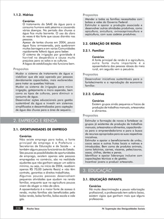 1.1.2. Hídrica                                        Propostas
                                                       Atender a todas as famílias necessitadas com
       Cenários                                        bolsas e vales do Governo Federal.
       O tratamento do SAAE da água para o             Estimular e apoiar a produção associada e
       consumo humano está péssimo e causando          desenvolver outras atividades produtivas, como
       várias doenças. No período das chuvas a         apicultura, avicultura, ovinocaprinocultura e
       água fica muito barrenta. O uso do cloro        aqüicultura, com suas cadeias produtivas.
       às vezes é tão forte que causa diarréia nas
       pessoas.
       Apesar de tantas chuvas em 2004, pouca         2.2. GERAÇÃO DE RENDA
       água ficou armazenada, pois quebraram
       muitas barragens e em varias Comunidades
       rapidamente faltará água para beber.           2.2.1. Familiar
       O sistema de irrigação por gravidade é
       horrível no desperdício e causa muito                Cenários
       prejuízos para os solos e as culturas.               A fonte principal de renda é a agricultura,
       A lagoa de estabilização não funciona bem.           outra fonte muito importante é a
                                                            aposentadoria das pessoas idosas do meio
Propostas                                                   rural, em seguida vem a pecuária.
 Mudar o sistema de tratamento de água e              Propostas
 viabilizar que ele seja operado por pessoas
 devidamente capacitadas, mais esclarecidas            Desenvolver iniciativas sustentáveis para o
 para tratar as questões hídricas.                     fortalecimento e a reprodução da economia
 Mudar os sistema de irrigação para micro              familiar.
 irrigação, gotejamento e micro aspersão, bem
 como os tipos de culturas, para diminuir o           2.2.2. Coletiva
 consumo de água.
 Desenvolver ações educacionais para gestão                 Cenários
 sustentável da água e investir em sistemas                 Existem grupos ainda pequenos e fracos de
 simplificados e descentralizados para captação             produção de trabalhos manuais, artesanatos
 de água das chuvas para a área de sequeiro.                e alimentos.
                                                      Propostas
2. EMPREGO E RENDA                                     Estimular a formação de novos e fortalecer os
                                                       grupos já existentes de produção de trabalhos
                                                       manuais, artesanatos e alimentos, capacitando-
2.1. OPORTUNIDADES DE EMPREGO                          os para o empreendedorismo e para a busca
                                                       de recursos apropriados para as suas respectivas
    Cenários                                           iniciativas.
    Não existe emprego para todos, a fonte             Estimular e apoiar o beneficiamento de umbu,
    principal de emprego é a Prefeitura –              cocos secos e outras frutas locais e nativas e
    Secretarias de Educação e de Saúde – e             introduzidas. Bem como de produtos animais,
    também alguns poucos funcionários do Estado.       como laticínios, carnes, vísceras, peles/couros,
    São poucas as possibilidades de oportunidades      ossos, chifres, dentes e penas.
    de emprego, existem apenas sete pessoas            Identificar e apoiar lideranças inclusive com
    empregadas no comércio, são na realidade           capacitações técnicas e de gestão.
    ajudantes que não ganham sequer um salário         Incentivar jovens a produzir artesanato.
    mínimo, ou seja, no início de 2004, recebiam
    apenas R$ 70,00 (setenta Reais) e não têm
    contrato, garantias e direitos trabalhistas.
                                                      3. EDUCAÇÃO
    Algumas poucas pessoas desenvolvem
    pequenas atividades que ajudam na renda           3.1. EDUCAÇÃO INFANTIL
    familiar, enquanto que na agricultura poucos
    vivem da alugar a mão-de-obra.                        Cenários
    A aposentadoria é a maior fonte de acesso à           Há muita descriminação e pouca valorização
    renda, muitas famílias são beneficiadas pela          profissional, o professorado tem salário baixo,
    bolsa renda, bolsa família, bolsa escola e vale       existem vigias que ganham mais que alguns
    gás.                                                  professores.


 228      Riacho Seco                                                IV. Superação das Desigualdades Sociais
 