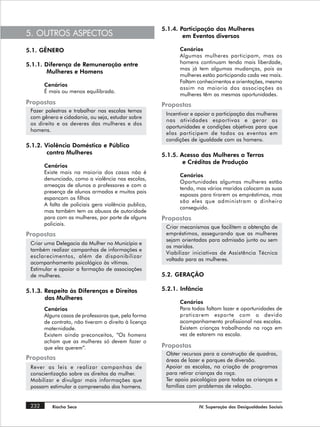 5.1.4. Participação das Mulheres
5. OUTROS ASPECTOS                                            em Eventos diversos

5.1. GÊNERO                                                 Cenários
                                                            Algumas mulheres participam, mas os
5.1.1. Diferença de Remuneração entre                       homens continuam tendo mais liberdade,
                                                            mas já tem algumas mudanças, pois as
        Mulheres e Homens
                                                            mulheres estão participando cada vez mais.
                                                            Faltam conhecimentos e orientações, mesmo
       Cenários
                                                            assim na maioria das associações as
       É mais ou menos equilibrada.
                                                            mulheres têm as mesmas oportunidades.
Propostas                                             Propostas
 Fazer palestras e trabalhar nas escolas temas
                                                       Incentivar e apoiar a participação das mulheres
 com gênero e cidadania, ou seja, estudar sobre
                                                       nas atividades esportivas e gerar as
 os direito e os deveres das mulheres e dos
                                                       oportunidades e condições objetivas para que
 homens.
                                                       elas participem de todos os eventos em
                                                       condições de igualdade com os homens.
5.1.2. Violência Doméstica e Pública
        contra Mulheres                               5.1.5. Acesso das Mulheres a Terras
                                                              e Créditos de Produção
       Cenários
       Existe mais na maioria dos casos não é
                                                            Cenários
       denunciado, como a violência nas escolas,
                                                            Oportunidades algumas mulheres estão
       ameaças de alunos a professores e com a
                                                            tendo, mas vários maridos colocam as suas
       presença de alunos armados e muitos pais
                                                            esposas para tirarem os empréstimos, mas
       espancam os filhos
                                                            são eles que administram o dinheiro
       A falta de policiais gera violência publica,
                                                            conseguido.
       mas também tem os abusos de autoridade
       para com as mulheres, por parte de alguns      Propostas
       policiais.
                                                       Criar mecanismos que facilitem a obtenção de
Propostas                                              empréstimos, assegurando que as mulheres
                                                       sejam orientadas para admissão junto ou sem
 Criar uma Delegacia da Mulher no Município e
                                                       os maridos.
 também realizar campanhas de informações e
                                                       Viabilizar iniciativas de Assistência Técnica
 esclarecimentos, além de disponibilizar
                                                       voltada para as mulheres.
 acompanhamento psicológico às vítimas.
 Estimular e apoiar a formação de associações
 de mulheres.                                         5.2. GERAÇÃO

5.1.3. Respeito às Diferenças e Direitos              5.2.1. Infância
       das Mulheres
                                                            Cenários
       Cenários                                             Para todas faltam lazer e oportunidades de
       Alguns casos de professoras que, pela forma          praticarem esporte com o devido
       de contrato, não tiveram o direito à licença         acompanhamento profissional nas escolas.
       maternidade.                                         Existem crianças trabalhando na roça em
       Existem ainda preconceitos, “Os homens               vez de estarem na escola.
       acham que as mulheres só devem fazer o
       que eles querem”.                              Propostas
                                                       Obter recursos para a construção de quadras,
Propostas                                              áreas de lazer e parques de diversão.
 Rever as leis e realizar campanhas de                 Apoiar as escolas, na criação de programas
 conscientização sobre os direitos da mulher.          para retirar crianças da roça.
 Mobilizar e divulgar mais informações que             Ter apoio psicológico para todas as crianças e
 possam estimular a compreensão dos homens.            famílias com problemas de relação.


 232      Riacho Seco                                               IV. Superação das Desigualdades Sociais
 