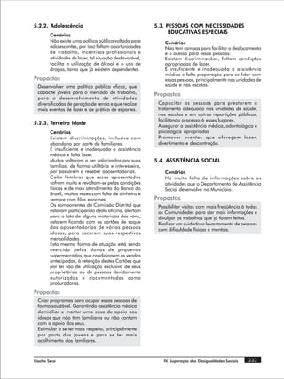 5.2.2. Adolescência                                       5.3. PESSOAS COM NECESSIDADES
                                                                EDUCATIVAS ESPECIAIS
        Cenários
        Não existe uma política pública voltada para          Cenários
        adolescentes, por isso faltam oportunidades           Não tem rampas para facilitar o deslocamento
        de trabalho, incentivos profissionais e               e o acesso para essas pessoas.
        atividades de lazer, tal situação desfavorável,       Existem discriminações, faltam condições
        facilita a utilização de álcool e o uso de            apropriadas de lazer.
        drogas, tanto que já existem dependentes.             É insuficiente e inadequada a assistência
                                                              médica e falta preparação para se lidar com
Propostas                                                     essas pessoas, principalmente nas unidades de
  Desenvolver uma política pública eficaz, que                saúde e nas escolas.
  capacite jovens para o mercado de trabalho,             Propostas
  para o desenvolvimento de atividades
  diversificadas de geração de renda e que realize         Capacitar as pessoas para prestarem o
  mais eventos de lazer e de prática de esportes.          tratamento adequado nas unidades de saúde,
                                                           nas escolas e em outras repartições públicas,
                                                           facilitando o acesso à esses lugares.
5.2.3. Terceira Idade                                      Assegurar a assistência médica, odontológica e
        Cenários                                           psicológica apropriadas
        Existem discriminações, inclusive com              Promover eventos que ofereçam lazer,
        abandono por parte de familiares.                  divertimento e descontração.
        É insuficiente e inadequada a assistência
        médica e falta lazer.
        Muitos voltaram a ser valorizados por suas        5.4. ASSISTÊNCIA SOCIAL
        famílias, de forma utilitária e interesseira,
        por passarem a receber aposentadorias.                Cenários
        Cabe lembrar que esses aposentados                    Há muita falta de informações sobre as
        sofrem muito e revoltam-se pelas condições            atividades que o Departamento de Assistência
        físicas e de mau atendimento do Banco do              Social desenvolve no Município.
        Brasil, muitas vezes com falta de dinheiro e
        sempre com filas enormes.                         Propostas
        Os componentes da Comissão Distrital que           Possibilitar visitas com mais freqüência à todas
        estavam participando desta oficina, alertam        as Comunidades para dar mais informações e
        para o fato de alguns motoristas das vans,         divulgar os trabalhos que já foram feitos.
        estarem ficando com os cartões de saque            Realizar um cuidadoso levantamento de pessoas
        das aposentadorias de várias pessoas               com dificuldade físicas e mentais.
        idosas, para sacarem suas respectivas
        mensalidades.
        Esta mesma forma de atuação está sendo
        exercida pelos donos de pequenos
        supermercados, que condicionam as vendas
        antecipadas, à retenção destes Cartões que
        por lei são de utilização exclusiva de seus
        proprietários ou de pessoas devidamente
        autorizadas e documentadas como
        procuradoras.
Propostas
  Criar programas para ocupar essas pessoas de
  forma saudável. Garantindo assistência médica
  domiciliar e manter uma casa de apoio aos
  idosos que não têm familiares ou não contam
  com o apoio dos seus.
  Estimular a se ter mais respeito, principalmente
  por parte dos jovens e para se ter mais
  acolhimento dos familiares.



Riacho Seco                                                  IV. Superação das Desigualdades Sociais   233
 