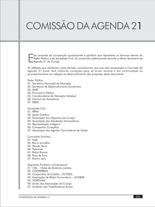COMISSÃO DA AGENDA 21


      E
           sta proposta de composição quadripartite e paritária que representa os diversos setores do
           Poder Público e da Sociedade Civil, foi construída coletivamente durante o último Seminário da
           Agenda 21 de Curaçá.

      As reflexões que resultaram nesta decisão, consideraram que com esta composição a Comissão da
      Agenda 21 Local, terá melhores condições para se tornar atuante e dar continuidade ao
      acompanhamento em relação ao desenvolvimento das propostas deste documento.

      Poder Público
      01. Secretaria Municipal de Educação
      02. Secretaria de Desenvolvimento Econômico
      03. SAAE
      04. Promotoria Pública
      05. Coordenadoria de Educação Estadual
      06. Câmara de Vereadores
      07. EBDA

      Sociedade Civil
      01. IRPAA
      02. Igreja Católica
      03. Associação dos Vaqueiros de Curaçá
      04. Associação dos Estudantes Universitários
      05. Representação Indígena
      06. Companhia Curaçalica
      07. Associação dos Agentes Comunitários de Saúde

      Comissões Distritais
      01. Sede
      02. Barro vermelho
      03. Mundo Novo
      04. Patamuté
      05. Pedra Branca
      06. Poço de Fora
      07. Riacho seco

      Segmento Produtivo e Empresarial
      01. CDL – Clube de Diretores Lojistas,
      02. COOPEBRAN
      03. Cooperativa de Crédito – ECOSOL
      04. Associação de Rádio Comunitária – ACORDE
      05. HORTIVALE
      06. União das Associações de Curaçá
      07. Sindicato dos Trabalhadores Rurais


COMPOSIÇÃO DA AGENDA 21                                                                            235
 