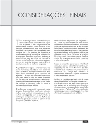 CONSIDERAÇÕES FINAIS



     T
           oda mobilização social sustentável requer       Uma das formas de garantir que a Agenda 21
           responsabilidades compartilhadas e por          de Curaçá seja considerada nos mais diversos
           isso a Agenda 21 de Curaçá deve ser de          contextos sociopolíticos, ambientais, assim como
     pertencimento coletivo. Foram mais de 1037            jurídico e legislativo municipal, é sem dúvida à
     pessoas, representando, ora seus interesses           participação compromissada da população, em
     individuais, ora coletivos, ora institucionais, ora   especial das que estiverem sempre atentas a esta
     políticos, ora... Em qualquer das dimensões e         construção coletiva, no Orçamento Público, que
     amplitudes estava-se buscando e assegurando           obedece a um Plano Plurianual e a Lei de
     a construção da ordem social com a clareza e          Diretrizes. Aqui é um espaço para viabilizar
     sabedoria de que, para isto era necessário            muitas das propostas apresentadas e valorizar
     romper com o fatalismo e a desesperança e por         a soberania popular.
     sua vez era essencial perceber seus cenários e
     construir para eles as melhores propostas.            Buscar e consolidar parcerias ao nível local,
                                                           estadual, regional e federal é imprescindível, em
     A Agenda 21 de Curaçá já é uma referência para        especial junto ao Fundo Nacional de Meio
     outros municípios, mas não se pode perder de          Ambiente que viabilizou em parceria com a
     vista o cuidadoso acompanhamento local. Para          Prefeitura de Curaçá este trabalho. É
     isso é muito importante que a Comissão da             determinante, necessário e urgente manter com
     Agenda 21 busque as condições necessárias             o MMA/FNMA esta parceria.
     para pelo menos a cada seis meses promover
     um Encontro de Monitoramento e Avaliação,             Por fim, as considerações finais, são de que o
     objetiva no conteúdo e atraente na forma, capaz       Governo Municipal, a Comissão da Agenda 21
     de motivar e estimular cada vez mais a                e as demais pessoas que participarem e as outras
     participação coletiva e política.                     que podem vir a participar, em sintonia e
                                                           simbiose, devem criar as condições apropriadas
     É também de fundamental importância neste             para manter e “alimentar” esta mobilização
     processo de continuidade aprofundar, entender         social, assegurando uma participação livre, ética,
     melhor para contribuir mais sustentavelmente,         afetiva, crítica, cooperativa e solidária.
     inclusive dialogando com as autoridades e
     instituições competentes, como a FUNAI, os
     problemas por quais passam as Comunidades
     Indígenas Tumbabalá e Atikum.




CONSIDERAÇÕES FINAIS                                                                                  237
 