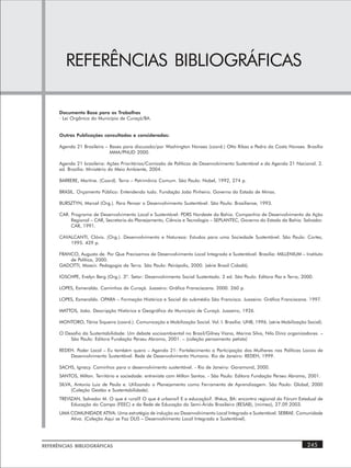 REFERÊNCIAS BIBLIOGRÁFICAS

      Documento Base para os Trabalhos
      · Lei Orgânica do Município de Curaçá/BA.


      Outras Publicações consultadas e consideradas:

      Agenda 21 Brasileira – Bases para discussão/por Washington Novaes (coord.) Otto Ribas e Pedro da Costa Novaes. Brasília
                             MMA/PNUD 2000.

      Agenda 21 brasileira: Ações Prioritárias/Comissão de Políticas de Desenvolvimento Sustentável e da Agenda 21 Nacional. 2.
      ed. Brasília: Ministério do Meio Ambiente, 2004.

      BARRERE, Martine. (Coord). Terra – Patrimônio Comum. São Paulo: Nobel, 1992, 274 p.

      BRASIL. Orçamento Público: Entendendo tudo. Fundação João Pinheiro. Governo do Estado de Minas.

      BURSZTYN, Marcel (Org.). Para Pensar o Desenvolvimento Sustentável. São Paulo: Brasiliense, 1993.

      CAR. Programa de Desenvolvimento Local e Sustentável: PDRS Nordeste da Bahia. Companhia de Desenvolvimento da Ação
           Regional – CAR, Secretaria do Planejamento, Ciência e Tecnologia – SEPLANTEC, Governo do Estado da Bahia. Salvador.
           CAR, 1991.

      CAVALCANTI, Clóvis. (Org.). Desenvolvimento e Natureza: Estudos para uma Sociedade Sustentável. São Paulo: Cortez,
          1995. 429 p.

      FRANCO, Augusto de. Por Que Precisamos de Desenvolvimento Local Integrado e Sustentável. Brasília: MILLENIUM – Instituto
          de Política, 2000.
      GADOTTI, Moacir. Pedagogia da Terra. São Paulo: Peirópolis, 2000. (série Brasil Cidadã).

      IOSCHPE, Evelyn Berg (Org.). 3º. Setor: Desenvolvimento Social Sustentado. 2 ed. São Paulo: Editora Paz e Terra, 2000.

      LOPES, Esmeraldo. Caminhos de Curaçá. Juazeiro: Gráfica Fransciscana. 2000. 260 p.

      LOPES, Esmeraldo. OPARA – Formação Histórica e Social do submédio São Francisco. Juazeiro: Gráfica Franciscana. 1997.

      MATTOS, João. Descripção Histórica e Geográfica do Município de Curaçá. Juazeiro, 1926.

      MONTORO, Tânia Siqueira (coord.). Comunicação e Mobilização Social. Vol. I. Brasília: UNB, 1996. (série Mobilização Social).

      O Desafio da Sustentabilidade: Um debate socioambiental no Brasil/Gilney Viana, Marina Silva, Nilo Diniz organizadores. –
          São Paulo: Editora Fundação Perseu Abramo, 2001. – (coleção pensamento petista)

      REDEH. Poder Local – Eu também quero – Agenda 21: Fortalecimento a Participação das Mulheres nas Políticas Locais de
          Desenvolvimento Sustentável. Rede de Desenvolvimento Humano. Rio de Janeiro: REDEH, 1999.

      SACHS, Ignacy. Caminhos para o desenvolvimento sustentável. - Rio de Janeiro: Garamond, 2000.
      SANTOS, Milton. Território e sociedade: entrevista com Milton Santos. - São Paulo: Editora Fundação Perseu Abramo, 2001.
      SILVA, Antonio Luiz de Paula e. Utilizando o Planejamento como Ferramenta de Aprendizagem. São Paulo: Global, 2000
           (Coleção Gestão e Sustentabilidade).
      TREVIZAN, Salvador M. O que é rural? O que é urbano? E a educação?. Ilhéus, BA: encontro regional do Fórum Estadual de
           Educação do Campo (FEEC) e da Rede de Educação do Semi-Árido Brasileiro (RESAB), (mimeo), 27.09.2003.
      UMA COMUNIDADE ATIVA: Uma estratégia de indução ao Desenvolvimento Local Integrado e Sustentável. SEBRAE. Comunidade
          Ativa. (Coleção Aqui se Faz DLIS – Desenvolvimento Local Integrado e Sustentável).




REFERÊNCIAS BIBLIOGRÁFICAS                                                                                                245
 