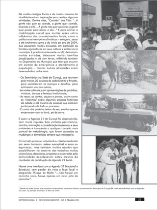 De muitas cantigas locais e de muitas músicas da
atualidade saíram inspirações para realizar algumas
atividades. Dentre elas, “Comida” dos Titãs “...A
gente não quer só comida, a gente quer comida,
diversão e arte. ...A gente não quer só comer, a gente
quer prazer para aliviar a dor...” E para animar a
mobilização social que muitas vezes sofria
influências dos acontecimentos locais, como a
política e as intempéries climáticas – estiagens, secas
e até enchentes como a do início do ano de 2004,
que causaram muitos prejuízos, em particular às
famílias agricultoras em seus cultivos e criatórios (o
município é predominantemente rural), destruíram
muitas estradas, deixaram muitas famílias
desabrigadas e até sem terras, refletindo também
no Orçamento do Município que teve que assumir
em caráter de emergência o atendimento à
população – muitas outras atividades eram
desenvolvidas, entre elas:

· Os Seminários na Sede de Curaçá, que reuniam
   pelo menos 30 pessoas de cada Distrito e Projeto,
   para socializarem os avanços e desafios, para
   animarem uns aos outros;
· As noites culturais, com apresentações de paródias,
   músicas, danças e festejos tradicionais;
· As rezas, os contos, causos e prosas, assim como
   as “resenhas” sobre algumas pessoas históricas
   da cidade e até mesmo de pessoas que estavam
   participando de todo o processo;
· E como não poderia deixar de ser, eventos que se
   encerravam com o forró, pé de serra.

E assim a Agenda 21 de Curaçá foi desenvolvida,
com muita riqueza, boa vontade persistência,
carinho, animação e consideração às pessoas e seus
ambientes e transcende a qualquer conceito mais
pontual de metodologia, que foram ajustadas as
mudanças e demandas sempre que necessário.

Como todo processo individual ou coletivo realizado
por seres humanos, esteve susceptível a erros ou
equívocos, mas também muitos acertos que
possibilitaram no decorrer dos trabalhos muitas
coisas boas, desejadas, propostas e esperadas pela
comunidade acontecerem antes mesmo da
conclusão da construção da Agenda 21 Local.

Houve uma interface com a Agenda 21 Nacional e
Estadual, sem perder de vista o foco local e
plagiando Thiago de Mello “...não houve um
caminho novo, houve apenas um novo jeito de
caminhar”.


4
 Devido as fortes chuvas que causaram muitos danos a estrutura viária e a economia do Município de Curaçá/BA, nada se pode fazer com as Agendas
21 Local, no período de Janeiro a Maio de 2004.




METODOLOGIA E DESENVOLVIMENTO DO S TRABALHOS                                                                                           25
 