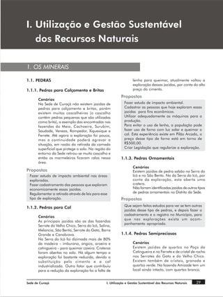 , 8WLOL]DomR H *HVWmR 6XVWHQWiYHO
   GRV 5HFXUVRV 1DWXUDLV

1. OS MINERAIS

1.1. PEDRAS                                                        lenha para queimar, atualmente voltou a
                                                                   exploração dessas jazidas, por conta do alto
1.1.1. Pedras para Calçamento e Britas                             preço do cimento.
                                                           Propostas
       Cenários
       Na Sede de Curaçá não existem jazidas de              Fazer estudo de impacto ambiental.
       pedras para calçamento e britas, porém                Cadastrar as pessoas que hoje exploram essas
       existem muitas cascalheiras (o cascalho               jazidas para fins econômicos.
       contém pedras pequenas que são utilizadas             Utilizar adequadamente as máquinas para a
       como brita), a exemplo das encontradas nas            produção.
       fazendas do Meio, Cachoeira, Surubim,                 Para evitar o uso de lenha, a população pode
       Saudade, Veneza, Rompedor, Xiquexique e               fazer uso de forno com luz solar e queimar o
       Ferrete. Até agora a exploração foi pouca,            cal. Esta experiência existe em Pilão Arcado, o
       mas a continuidade poderá agravar a                   preço desse tipo de forno está em torno de
       situação, em razão da retirada da camada              R$500,00.
       superficial que protege o solo. Na região do          Criar Legislação que regularize a exploração.
       entorno da Sede retirou-se muito cascalho e
       então os marmeleiros ficaram ralos nessa            1.1.3. Pedras Ornamentais
       área.
                                                                   Cenários
Propostas                                                          Existem jazidas de pedra sabão na Serra do
 Fazer estudo de impacto ambiental nas áreas                       Icó e no São Bento. Na da Serra do Icó, por
 exploradas.                                                       conta da exploração, esta aberta uma
 Fazer cadastramento das pessoas que exploram                      cratera.
 economicamente essas jazidas.                                     Não forram identificadas jazidas de outros tipos
 Regulamentar a retirada através de leis para esse                 de pedras ornamentais no Distrito da Sede.
 tipo de exploração.                                       Propostas
                                                             Que sejam feitos estudos para ver se tem outras
1.1.2. Pedras para Cal
                                                             jazidas desse tipo de pedras, e depois fazer o
                                                             cadastramento e o registro no Município, para
       Cenários
                                                             que nas explorações exista um acom-
       As principais jazidas são as das fazendas
                                                             panhamento apropriado.
       Serrote do Velho Chico, Serra do Icó, Salina,
       Melancia, São Bento, Serrote do Gato, Barra
       Grande e Canabrava.                                 1.1.4. Pedras Semipreciosas
       Na Serra do Icó foi dizimada mais de 80%
       da madeira – imburana, angico, aroeira e                    Cenários
       catingueira – para queimar caieira. Crateras                Existem jazidas de quartzo no Poço da
       foram abertas no solo. Há algum tempo a                     Catingueira e no Ferrete e de cristal de rocha
       exploração foi bastante reduzida, devido a                  nos Serrotes do Gato e do Velho Chico.
       substituição pelo cimento e a cal                           Existem também de cristais, granada e
       industrializada. Outro fator que contribuiu                 quartzo verde. Na fazenda Amizade tem um
       para a redução da exploração foi a falta de                 local ainda intacto, com quartzo branco.


Sede de Curaçá                                   I. Utilização e Gestão Sustentável dos Recursos Naturais    29
 
