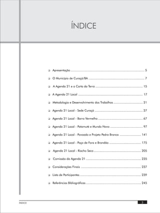 ÍNDICE




         q   Apresentação ...................................................................................... 5

         q   O Município de Curaçá/BA ................................................................. 7

         q   A Agenda 21 e a Carta da Terra ....................................................... 15

         q   A Agenda 21 Local ........................................................................... 17

         q   Metodologia e Desenvolvimento dos Trabalhos .................................. 21

         q   Agenda 21 Local - Sede Curaçá ........................................................ 27

         q   Agenda 21 Local - Barro Vermelho .................................................... 67

         q   Agenda 21 Local - Patamuté e Mundo Novo ...................................... 97

         q   Agenda 21 Local - Povoado e Projeto Pedra Branca ......................... 141

         q   Agenda 21 Local - Poço de Fora e Brandão ..................................... 175

         q   Agenda 21 Local - Riacho Seco ....................................................... 205

         q   Comissão da Agenda 21 ................................................................ 235

         q   Considerações Finais ...................................................................... 237

         q   Lista de Participantes ....................................................................... 239

         q   Referências Bibliográficas ................................................................ 245




ÍNDICE                                                                                                      3
 