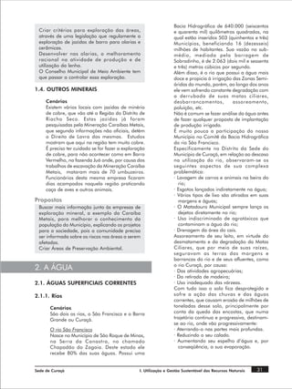 Bacia Hidrográfica de 640.000 (seiscentos
 Criar critérios para exploração das áreas,                        e quarenta mil) quilômetros quadrados, na
 através de uma legislação que regulamente a                       qual estão inseridos 503 (quinhentos e três)
 exploração de jazidas de barro para olarias e                     Municípios, beneficiando 16 (dezesseis)
 cerâmicas.                                                        milhões de habitantes. Sua vazão no sub-
 Desenvolver nas olarias, o melhoramento                           médio, mediada pela barragem de
 racional na atividade de produção e de                            Sobradinho, é de 2.063 (dois mil e sessenta
 utilização da lenha.                                              e três) metros cúbicos por segundo.
 O Conselho Municipal de Meio Ambiente tem                         Além disso, é o rio que possui a água mais
 que passar a controlar essa exploração.                           doce e propicia à irrigação das Zonas Semi-
                                                                   áridas do mundo, porém, ao longo dos anos
1.4. OUTROS MINERAIS                                               ele vem sofrendo constante degradação com
                                                                   a derrubada de suas matas ciliares,
     Cenários                                                      desbarrancamentos,          assoreamento,
     Existem vários locais com jazidas de minério                  poluição, etc.
     de cobre, que vão até a Região do Distrito de                 Não é comum se fazer análise da água antes
     Riacho Seco. Estas jazidas já foram                           de fazer qualquer proposta de implantação
     pesquisadas pela Mineração Caraíbas Metais,                   de produção irrigada.
     que segundo informações não oficiais, detém                   É muito pouca a participação do nosso
     o Direito de Lavra das mesmas. Estudos                        Município no Comitê da Bacia Hidrográfica
     mostram que aqui na região tem muito cobre.                   do rio São Francisco.
     É preciso ter cuidado se for fazer a exploração               Especificamente no Distrito da Sede do
     de cobre, para não acontecer como em Barro                    Município de Curaçá, em relação ao descaso
     Vermelho, na fazenda Juá onde, por causa dos                  na utilização do rio, observaram-se os
     trabalhos de escavação da Mineração Caraíba                   seguintes aspectos de sua complexa
     Metais, mataram mais de 70 umbuzeiros.                        problemática:
     Funcionários desta mesma empresa ficaram                      · Lavagem de carros e animais na beira do
     dias acampados naquela região praticando                        rio;
     caça de aves e outros animais.                                · Esgotos lançados indiretamente na água;
                                                                   · Vários tipos de lixo são atirados em suas
Propostas                                                            margens e águas;
 Buscar mais informação junto às empresas de                       · O Matadouro Municipal sempre lança os
 exploração mineral, a exemplo da Caraíba                            dejetos diretamente no rio;
 Metais, para melhorar o conhecimento da                           · Uso indiscriminado de agrotóxicos que
 população do Município, explicando os projetos                      contaminam a água do rio;
 para a sociedade, pois a comunidade precisa                       · Drenagem da área do cais.
 ser informada sobre os riscos nas áreas a serem                   Assoreamento de seu leito, em virtude do
 afetadas.                                                         desmatamento e da degradação da Matas
 Criar Áreas de Preservação Ambiental.                             Ciliares, que por meio de suas raízes,
                                                                   seguravam as terras das margens e
                                                                   barrancas do rio e de seus afluentes, como
                                                                   o rio Curaçá, por causa:
2. A ÁGUA                                                          · Das atividades agropecuárias;
                                                                   · Da retirada de madeira;
2.1. ÁGUAS SUPERFICIAIS CORRENTES                                  · Uso inadequado das várzeas.
                                                                   Com tudo isso o solo fica desprotegido e
2.1.1. Rios                                                        sofre a ação das chuvas e das águas
                                                                   correntes, que causam erosão de milhões de
       Cenários                                                    toneladas desse solo, principalmente por
       São dois os rios, o São Francisco e o Barra                 conta da queda das encostas, que numa
       Grande ou Curaçá.                                           trajetória continua e progressiva, destinam-
                                                                   se ao rio, onde vão progressivamente:
       O rio São Francisco                                         · Aterrando-o nas partes mais profundas.
       Nasce no Município de São Roque de Minas,                   · Reduzindo o seu calado.
       na Serra da Canastra, no chamado                            · Aumentando seu espelho d’água e, por
       Chapadão do Zagaia. Deste estado ele                          conseqüência, a sua evaporação.
       recebe 80% das suas águas. Possui uma


Sede de Curaçá                                   I. Utilização e Gestão Sustentável dos Recursos Naturais   31
 