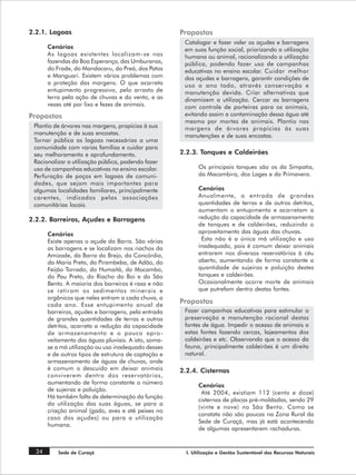 2.2.1. Lagoas                                         Propostas
                                                       Catalogar e fazer valer os açudes e barragens
       Cenários                                        em suas função social, priorizando a utilização
       As lagoas existentes localizam-se nas           humana ou animal, racionalizando a utilização
       fazendas da Boa Esperança, das Umburanas,       pública, podendo fazer uso de campanhas
       do Frade, do Mandacaru, do Preá, dos Patos      educativas no ensino escolar. Cuidar melhor
       e Manguari. Existem vários problemas com        dos açudes e barragens, garantir condições de
       a proteção das margens. O que acarreta          uso o ano todo, através conservação e
       entupimento progressivo, pelo arrasto de        manutenção devida. Criar alternativas que
       terra pela ação de chuvas e do vento, e as      dinamizem a utilização. Cercar as barragens
       vezes até por lixo e fezes de animais.          com controle de porteiras para os animais,
Propostas                                              evitando assim a contaminação dessa água até
                                                       mesmo por mortes de animais. Plantio nas
 Plantio de árvores nas margens, propícias à sua       margens de árvores propícias às suas
 manutenção e de suas encostas.                        manutenções e de suas encostas.
 Tornar pública as lagoas necessárias a uma
 comunidade com varias famílias e cuidar para
 seu melhoramento e aprofundamento.                   2.2.3. Tanques e Caldeirões
 Racionalizar a utilização pública, podendo fazer
 uso de campanhas educativas no ensino escolar.              Os principais tanques são os da Simpatia,
 Perfuração de poços em lagoas de comuni-                    da Macambira, dos Lages e da Primavera.
 dades, que sejam mais importantes para
 algumas localidades familiares, principalmente              Cenários
 carentes, indicados pelas associações                       Anualmente, a entrada de grandes
 comunitárias locais.                                        quantidades de terras e de outros detritos,
                                                             aumentam o entupimento e acarretam a
2.2.2. Barreiros, Açudes e Barragens                         redução da capacidade de armazenamento
                                                             de tanques e de caldeirões, reduzindo o
       Cenários                                              aproveitamento das águas das chuvas.
       Existe apenas o açude da Barra. São várias             Esta não é a única má utilização e uso
       as barragens e se localizam nos riachos da            inadequado, pois é comum deixar animais
       Amizade, da Barra do Brejo, da Concórdia,             entrarem nos diversos reservatórios à céu
       da Maria Preta, da Pirambeba, de Adão, do             aberto, aumentando de forma constante a
       Feijão Torrado, do Humaitá, do Mocambo,               quantidade de sujeiras e poluição destes
       do Pau Preto, do Riacho do Boi e do São               tanques e caldeirões.
       Bento. A maioria dos barreiros é rasa e não           Ocasionalmente ocorre morte de animais
       se retiram os sedimentos minerais e                   que putrefam dentro destas fontes.
       orgânicos que neles entram a cada chuva, a
       cada ano. Esse entupimento anual de
                                                      Propostas
       barreiros, açudes e barragens, pela entrada     Fazer campanhas educativas para estimular a
       de grandes quantidades de terras e outros       preservação e manutenção racional destas
       detritos, acarreta a redução da capacidade      fontes de água. Impedir o acesso de animais a
       de armazenamento e o pouco apro -               estas fontes fazendo cercas, lajeamentos dos
       veitamento das águas pluviais. A isto, soma-    caldeirões e etc. Observando que o acesso da
       se a má utilização ou uso inadequado desses     fauna, principalmente caldeirões é um direito
       e de outros tipos de estrutura de captação e    natural.
       armazenamento de águas de chuvas, onde
       é comum o descuido em deixar animais           2.2.4. Cisternas
       conviverem dentro dos reservatórios,
       aumentando de forma constante o número
                                                             Cenários
       de sujeiras e poluição.
                                                              Até 2004, existiam 112 (cento e doze)
       Há também falta de determinação da função
                                                             cisternas de placas pré-moldadas, sendo 29
       da utilização das suas águas, se para a
                                                             (vinte e nove) no São Bento. Como se
       criação animal (gado, aves e até peixes no
                                                             constata não são poucas na Zona Rural da
       caso dos açudes) ou para a utilização
                                                             Sede de Curaçá, mas já está acontecendo
       humana.
                                                             de algumas apresentarem rachaduras.


  34       Sede de Curaçá                               I. Utilização e Gestão Sustentável dos Recursos Naturais
 