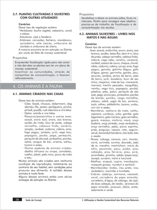 3.7. PLANTAS CULTIVADAS E SILVESTRES                      Propostas
      COM OUTRAS UTILIDADES                                Sensibilizar a deixar os animais soltos, livres na
                                                           natureza. Porém para conseguir esse objetivo,
    Cenários                                               precisa-se de trabalho de fiscalização e de
    Desse tipo de vegetação existem:                       conscientização nas escolas.
    · Herbáceas: bucha vegetal, cabaceira, caroá
      e taboa.                                            4.2. ANIMAIS SILVESTRES – LIVRES NOS
    · Arbustivas: cipó e faveleira.                             MATOS E NAS ÁGUAS
    · Arbóreas: carnaúba, facheiro, mandacaru,
      quixabeira, sete cascas, umburana de                    Cenários
      cambão e umburana de cheiro.                            Desse tipo de animais existem:
    A maioria encontra-se em extinção no Distrito               · Aves: acauã, andorinha, anum, arara, asa
    por conta da falta de manejo sustentável.                      branca, azulão, beija-flor, bem-ti-vi, bico
Propostas                                                          de prata, cabeça vermelha, cabloco lindo,
                                                                   caburé, caga cebo, canário, caracará,
 Empreender fiscalização rígida para não cortar                    cardeal, casaca de couro, cheque, churel,
 e não derrubar as plantas sem ter um plano de                     cibito, codorniz, coleira, coruja, ema, fogo
 manejo sustentável.                                               pagou, gaivota, galinha dágua, galo
 Incentivar as comunidades, através de                             d’água, ganso, garrincha, gavião, jacu,
 campanhas de conscientização, a fazerem                           jacurutu, jandaia, janica de barro, joão
 reflorestamento.                                                  de barro, juriti, lavadeira, licuri de seu
                                                                   chico, maçarico, mãe da lua, maracanã,
                                                                   marrecó, martim pescador, mergulhão,
4. OS ANIMAIS E A FAUNA                                            nambu, nego tiziu, papagaio, pardal,
                                                                   patativa, pato, paturi, periquito de são
4.1. ANIMAIS CRIADOS NAS CASAS                                     josé, pega, pinica pau, pintassilva, pomba
                                                                   de bando, pombo, rasga mortalha,
    Desse tipo de animais existem:                                 sabacu, sabiá, sagüi de boi, sariema,
       · Cães: bassê, chiuaua, dobermann, dog                      socó, sofreu, soldadinho, tucano, urubu,
         alemão, fila, pastor, perdigueiro, pinche,                vim-vim e xexéu.
         pit bull, poodle, rusk siberiano e vira latas.         · Mamíferos: cachorro do mato, caititu,
       · Gatos: siamês e vira latas.                               capivara, cumbuca, cutia, gambá, gato
       · Pássaros/passarinhos e outras aves:                       lagartixeiro, gato marisco, gato vermelho,
         acauã, arara azul, arara, asa branca,                     guará, macaco, michirra, mocó, onça
         azulão da mata, bico de prata, cabeça                     bodeira, onça pintada, onça verdadeira,
         vermelha, cabouco lindo, canário,                         onça vermelha, peba, porco espinho,
         canção, cardeal, codorna, coleira, ema,                   preá, preguiça, raposa, rato, saguim,
         fogo pagou, jandaia, juriti, nego tiziu,                  saruê, tamanduá bandeira, tatu bola, tatu
         papagaio, pavão, pega, perequito,                         e veado.
         periquito de são josé, pintassilva, pomba,             · Peixes: caboge, canana, cari, chorão,
         sabiá, sangue de boi, siriema, sofreu,                    corró, curimatá, curvina, dourado, joão
         tucano e xexéu.                                           de ar, mandím, mantricham, maria do
       · Outras espécies de animais criados:                       olho, pacamão, pacu, piaba, piau
         abelha africana ou oropa, camaleão,                       cabeção, piau ferreira, piau, pirá,
         coelho, jaboti, pela mico, porco da índia                 pirambeba, piranha, sabão (papa-isca),
         e tatu.                                                   sarapó, surubim, traíra e tucunaré.
    Muitos animais são criados sem nenhuma                      · Abelhas: arapuá, cupira, mandaçaia,
    condição de reprodução, totalmente ao                          mosquito-grosso, munduri e sanharó.
    contrario do seu habitat, sem condições para                · Marimbondos: brabo, inxu preto, inxu
    procurar seu alimento. A solidão desses                        verdadeiro, marimba e trombeta.
    animais é muito forte.                                      · Cobras: cadarço, caninana, cascavel,
    Alguns desses animais estão com sérias                         coral, corredeira do papo amarelo,
    ameaças de extinção no Distrito.                               corredeira, d’água, de calango, de cipó,
                                                                   de duas cabeças, de veado, jararaca do
                                                                   papo amarelo, jaracusú, jibóia, preta,
                                                                   salamanta e verde.


 38       Sede de Curaçá                                   I. Utilização e Gestão Sustentável dos Recursos Naturais
 