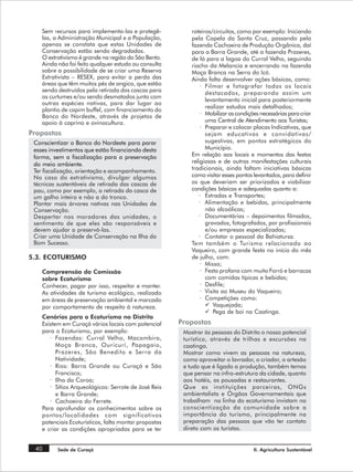 Sem recursos para implementa-las e protegê-            roteiros/circuitos, como por exemplo: Iniciando
    las, a Administração Municipal e a População,          pela Capela da Santa Cruz, passando pela
    apenas se constata que estas Unidades de               fazenda Cachoeira de Produção Orgânica, daí
    Conservação estão sendo degradadas.                    para a Barra Grande, até a fazenda Prazeres,
    O extrativismo é grande na região do São Bento.        de lá para a lagoa do Curral Velho, seguindo
    Ainda não foi feito qualquer estudo ou consulta        riacho da Melancia e encerrando na fazenda
    sobre a possibilidade de se criar uma Reserva          Moça Branca na Serra do Icó.
    Extrativista – RESEX, para evitar a perda das          Ainda falta desenvolver ações básicas, como:
    áreas que têm muitos pés de angico, que estão              · Filmar e fotografar todos os locais
    sendo destruídos pela retirada das cascas para               destacados, preparando assim um
    os curtumes e/ou sendo desmatados junto com
                                                                 levantamento inicial para posteriormente
    outras espécies nativas, para dar lugar ao
                                                                 realizar estudos mais detalhados;
    plantio de capim buffel, com financiamento do
    Banco do Nordeste, através de projetos de                  · Mobilizar as condições necessárias para criar
    apoio à caprino e ovinocultura.                              uma Central de Atendimento aos Turistas;
                                                               · Preparar e colocar placas Indicativas, que
Propostas                                                        sejam educativas e convidativas/
 Conscientizar o Banco do Nordeste para parar                    sugestivas, em pontos estratégicos do
 esses investimentos que estão financiando desta                 Município.
 forma, sem a fiscalização para a preservação              Em relação aos locais e momentos das festas
 do meio ambiente.                                         religiosas e de outras manifestações culturais
 Ter fiscalização, orientação e acompanhamento.            tradicionais, ainda faltam iniciativas básicas
 No caso do extrativismo, divulgar algumas                 como visitar esses pontos levantados, para definir
 técnicas sustentáveis de retirada das cascas de           os que deveriam ser priorizados e viabilizar
 pau, como por exemplo, a retirada da casca de             condições básicas e adequadas quanto a:
 um galho inteiro e não a do tronco.                          · Estradas e Transportes;
 Plantar mais árvores nativas nas Unidades de                 · Alimentação e bebidas, principalmente
 Conservação.                                                    não alcoólicas;
 Despertar nos moradores das unidades, o                      · Documentários – depoimentos filmados,
 sentimento de que eles são responsáveis e                       gravados, fotografados, por profissionais
 devem ajudar a preservá-las.                                    e/ou empresas especializadas;
 Criar uma Unidade de Conservação na Ilha do                  · Contatar o pessoal da Bahiatursa.
 Bom Sucesso.                                              Tem também o Turismo relacionado ao
                                                           Vaqueiro, com grande festa no início do mês
5.3. ECOTURISMO                                            de julho, com:
                                                               · Missa;
    Compreensão da Comissão                                    · Festa profana com muito Forró e barracas
    sobre Ecoturismo                                             com comidas típicas e bebidas;
    Conhecer, pagar por isso, respeitar e manter.              · Desfile;
    As atividades de turismo ecológico, realizado              · Visita ao Museu do Vaqueiro;
    em áreas de preservação ambiental e marcado                · Competições como:
    por comportamento de respeito à natureza.                    ü Vaquejada;
                                                                 ü Pega de boi na Caatinga.
    Cenários para o Ecoturismo no Distrito
    Existem em Curaçá vários locais com potencial      Propostas
    para o Ecoturismo, por exemplo:                     Mostrar às pessoas do Distrito o nosso potencial
       · Fazendas: Curral Velho, Macambira,             turístico, através de trilhas e excursões na
          Moça Branca, Ouricurí, Papagaio,              caatinga.
          Prazeres, São Benedito e Serra da             Mostrar como vivem as pessoas na natureza,
          Natividade;                                   como aproveitar o lavrador, o criador, o artesão
       · Rios: Barra Grande ou Curaçá e São             e tudo que é ligado a produção, também temos
          Francisco;                                    que pensar na infra-estrutura da cidade, quanto
       · Ilha da Coroa;                                 aos hotéis, as pousadas e restaurantes.
       · Sítios Arqueológicos: Serrote de José Reis     Que as instituições parceiras, ONGs
          e Barra Grande;                               ambientalista e Órgãos Governamentais que
       · Cachoeira do Ferrete.                          trabalham na linha do ecoturismo invistam na
    Para aprofundar os conhecimentos sobre os           conscientização da comunidade sobre a
    pontos/localidades com significativos               importância do turismo, principalmente na
    potenciais Ecoturísticos, falta montar propostas    preparação das pessoas que vão ter contato
    e criar as condições apropriadas para se ter        direto com os turistas.


 40       Sede de Curaçá                                                             II. Agricultura Sustentável
 