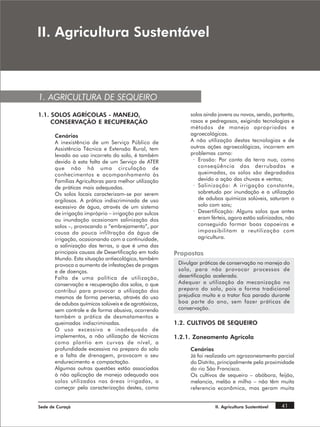 ,, $JULFXOWXUD 6XVWHQWiYHO



1. AGRICULTURA DE SEQUEIRO
1.1. SOLOS AGRÍCOLAS - MANEJO,                               solos ainda jovens ou novos, sendo, portanto,
     CONSERVAÇÃO E RECUPERAÇÃO                               rasos e pedregosos, exigindo tecnologias e
                                                             métodos de manejo apropriadas e
       Cenários                                              agroecológicas.
       A inexistência de um Serviço Público de               A não utilização destas tecnologias e de
       Assistência Técnica e Extensão Rural, tem             outras ações agroecológicas, incorrem em
       levado ao uso incorreto do solo, é também             problemas como:
       devido à esta falta de um Serviço de ATER              · Erosão: Por conta da terra nua, como
       que não há uma circulação de                             conseqüência das derrubadas e
       conhecimentos e acompanhamento às                        queimadas, os solos são degradados
       Famílias Agricultoras para melhor utilização             devido a ação das chuvas e ventos;
       de práticas mais adequadas.                            · Salinização: A irrigação constante,
       Os solos locais caracterizam-se por serem                sobretudo por inundação e a utilização
       argilosos. A prática indiscriminada de uso               de adubos químicos solúveis, saturam o
       excessivo de água, através de um sistema                 solo com sais;
       de irrigação impróprio – irrigação por sulcos          · Desertificação: Alguns solos que antes
       ou inundação ocasionam salinização dos                   eram férteis, agora estão salinizados, não
       solos –, provocando o “embrejamento”, por                conseguido formar boas capoeiras e
       causa da pouca infiltração da água de                    impossibilitam a reutilização com
       irrigação, ocasionando com a continuidade,               agricultura.
       a salinização das terras, o que é uma das
       principais causas de Desertificação em todo     Propostas
       Mundo. Esta situação antiecológica, também
       provoca o aumento de infestações de pragas       Divulgar práticas de conservação no manejo do
       e de doenças.                                    solo, para não provocar processos de
       Falta de uma política de utilização,             desertificação acelerada.
       conservação e recuperação dos solos, o que       Adequar a utilização da mecanização no
       contribui para provocar a utilização dos         preparo do solo, pois a forma tradicional
       mesmos de forma perversa, através do uso         prejudica muito e o trator fica parado durante
       de adubos químicos solúveis e de agrotóxicos,    boa parte do ano, sem fazer práticas de
       sem controle e de forma abusiva, ocorrendo       conservação.
       também a prática de desmatamentos e
       queimadas indiscriminadas.                      1.2. CULTIVOS DE SEQUEIRO
       O uso excessivo e inadequado de
       implementos, a não utilização de técnicas       1.2.1. Zoneamento Agrícola
       como plantio em curvas de nível, a
       profundidade excessiva no preparo do solo             Cenários
       e a falta de drenagem, provocam o seu                 Já foi realizado um agrozoneamento parcial
       endurecimento e compactação.                          do Distrito, principalmente pela proximidade
       Algumas outras questões estão associadas              do rio São Francisco.
       à não aplicação de manejo adequado aos                Os cultivos de sequeiro – abóbora, feijão,
       solos utilizados nas áreas irrigadas, a               melancia, melão e milho – não têm muita
       começar pela caracterização destes, como              referencia econômica, mas geram muita


Sede de Curaçá                                                         II. Agricultura Sustentável   41
 