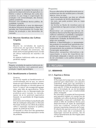 Propostas
 base no respeito às condições favoráveis e ao
 potencial do desenvolvimento da agricultura no         Procurar alternativas de beneficiamento para os
 Distrito e reduzir as diferenças dos custos dos        produtos que não são vendidos para o mercado
 produtos no que tange à organização da                 externo, como no caso:
 produção e da comercialização, das diversas            · da banana descartada, que deve ser utilizada
 cadeias produtivas.                                      para a produção de farinha desidratada;
 Promover uma assistência técnica pública, de           · do coco, que pode produzir leite ou raspa
 qualidade e gratuita.                                    desidratada;
 Conhecer experiências a cerca da elaboração            · da farinha ou fécula de mandioca para ser
 de planos financeiros de produção e liberar as           acrescentada ao trigo para compor a farinha de
 parcelas dos financiamentos em função das                pão.
 etapas de produção e das demandas de                   Desenvolver um competente serviço de
 mercado.                                               Assistência Técnica às famílias Agricultoras para
                                                        melhorar a eficiência, a qualidade, a agregação
                                                        de valor e a lucratividade da produção.
2.2.3. Recursos Genéticos dos Cultivos                  Implementar Unidades de Beneficiamento nas
       Irrigados                                        áreas com produção.
                                                        Melhorar a disponibilização e a apresentação
       Cenários                                         dos produtos no mercado local, garantindo uma
       Quanto às variedades de espécies                 política de abastecimento, inclusive com o
       tradicionais da agricultura familiar, as         armazenamento dos produtos em Unidades de
       sementes utilizadas são comerciais, não          Conservação apropriadas.
       tendo nenhuma base genética local, oriunda       Desenvolver campanhas informativas e de
       de cultivos tradicionais de vazantes e de        capacitação, a cerca da importância da
       hortas.                                          alimentação adequada e natural, como forma
       As espécies tradicionais estão aos poucos        de dar prioridade a uma política alimentar e
       perdendo espaço.                                 nutricional.
Propostas
 Resgatar variedades de espécies tradicionais da
 agricultura familiar, com potencial para
                                                       3. PECUÁRIA
 produção irrigada agroecológica.
                                                       3.1. REBANHOS
2.2.4. Beneficiamento e Comércio
                                                       3.1.1. Caprinos e Ovinos
       Cenários                                              Cenários
       No que diz respeito ao beneficiamento e à             O Município de Curaçá como um todo, têm
       comercialização tem-se que, ao mesmo                  potencial para desenvolver uma pecuária
       tempo em que o Distrito é produtor de frutas,         sustentável, sendo para isto necessária a
       estas são colocadas no mercado apenas na              implementação de Políticas Públicas voltadas
       forma “in natura” não conseguindo agregar             para este fim. A Falta de assistência técnica
       valor, pela falta de agroindústrias. Outro            para a formulação de uso de tecnologias
       fator ligado a isto, é a desorganização dos           alternativas faz com que a biodiversidade
       produtores para inserção no mercado,                  esteja ameaçada.
       apesar de se ter potencial organizativo               Por outro lado, os projetos de financiamento
       baseado na quantidade de Organizações                 para pecuária impõem um manejo fora da
       existentes.                                           realidade, com cultivo de plantas forrageiras
                                                             inadequadas e raças sem rusticidade. Isto,
       O Comércio de hortaliças é prejudicado pela
                                                             aliado à falta de assistência técnica para
       falta de instalações adequadas no Mercado
                                                             desenvolvimento de ações de capacitação
       Municipal, tendo por isso oferta de produtos          junto aos criadores, somam-se como
       velhos e exposição imprópria ao público,              entraves importantes à pecuária de Curaçá.
       apesar do potencial do local.                         O rebanho de caprinos e ovinos é um dado
       O mercado e a feira livre não apresentam              que muitas vezes não é considerado na
       condições adequadas de exposição e venda              exploração racional de animais, não há
       de produtos.                                          nenhum levantamento de informações sobre
                                                             os rebanhos.


  44      Sede de Curaçá                                                           II. Agricultura Sustentável
 